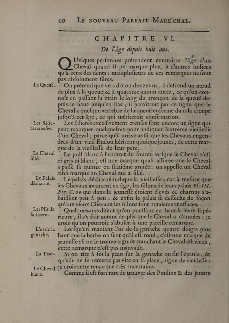 La Queue». Les Saliè¬ res creufes. Le Cheval fillé. Le Palais décharné. Les Plis de la Levre. L’os de la ganache. La Peau. f Le Cheval blanc. CHAPITRE VI, De l'âge depuis huit ans. aUelques perfonnes prétendent connoître Page d’un> Cheval quand il ne marque plus, à d’autres indices qu a ceux des-dents : mais plufieurs de ces remarques ne font pas abfolument fûres. On prétend que vers dix ou douze ans, il defcend un nœud de plus à la queue; & à quatorze ans un autre , ce qu’on con- noit en paiïant la main le long du tronçon de la queue de¬ puis le haut jufqu’en bas il paroîtroit par ce ligne que le Cheval a quelque vertebre de la queue enfermé dans la croupe jufq u’àcetage , ce qui mériteroit confirmation. Les falieres excelîivement creufes font encore un ligne qui peut manquer quelquefois pour indiquer l’extrême vieillefte d’un Cheval, parce qu?il arrive aulîi que les Chevaux engen¬ drés d’un vieil Etalon héritent quoique jeunes, de cette mar¬ que de la vieillefte de leur pere. Le poil blanc à l’endroit du fourcil îorfque le Cheval n’eft. ni gris ni blanc , eh: une marque quali aftiirée que le Cheval a pafte fa quinze ou feiziéme année : on appelle un Cheval, ainli marqué un Cheval qui a hllé. Le palais décharné indique la vieillefte ; car à mefure que les Chevaux avancent en âge, les lillons de leurs palais Pl. III. Fig.C.oa qui dans, la jeunefte étoient élevés &: charnus s’a- baiftent peu à peu : &: enfin le palais fe defteche de façon qu’aux vieux Chevaux les filions font totalement effacés. Quelques-uns difent qu’en pouhant en haut la lèvre fupé- rieure il s’y fait autant de plis que le Cheval a d’années : je crois qu’on pourrait s’abufer à une pareille remarque. Lorfqu’en maniant l’os de la ganache quatre doigts plus- haut que la barbe on fent qu’il eft rond , c’eft une marque de jeun elfe : fi on le trouve aigu- <k. tranchant le Cheval eft vieux, cette remarque n’eft pas mauvaife. Si on tire à foi la peau fur la ganache ou fur l’épaule , & quelle ne fe remette pas vite en fa place, ligne de vieilleffe: je crois cette remarque très incertaine. Comme il eft fort rare de trouver des Poulins & des jeunes