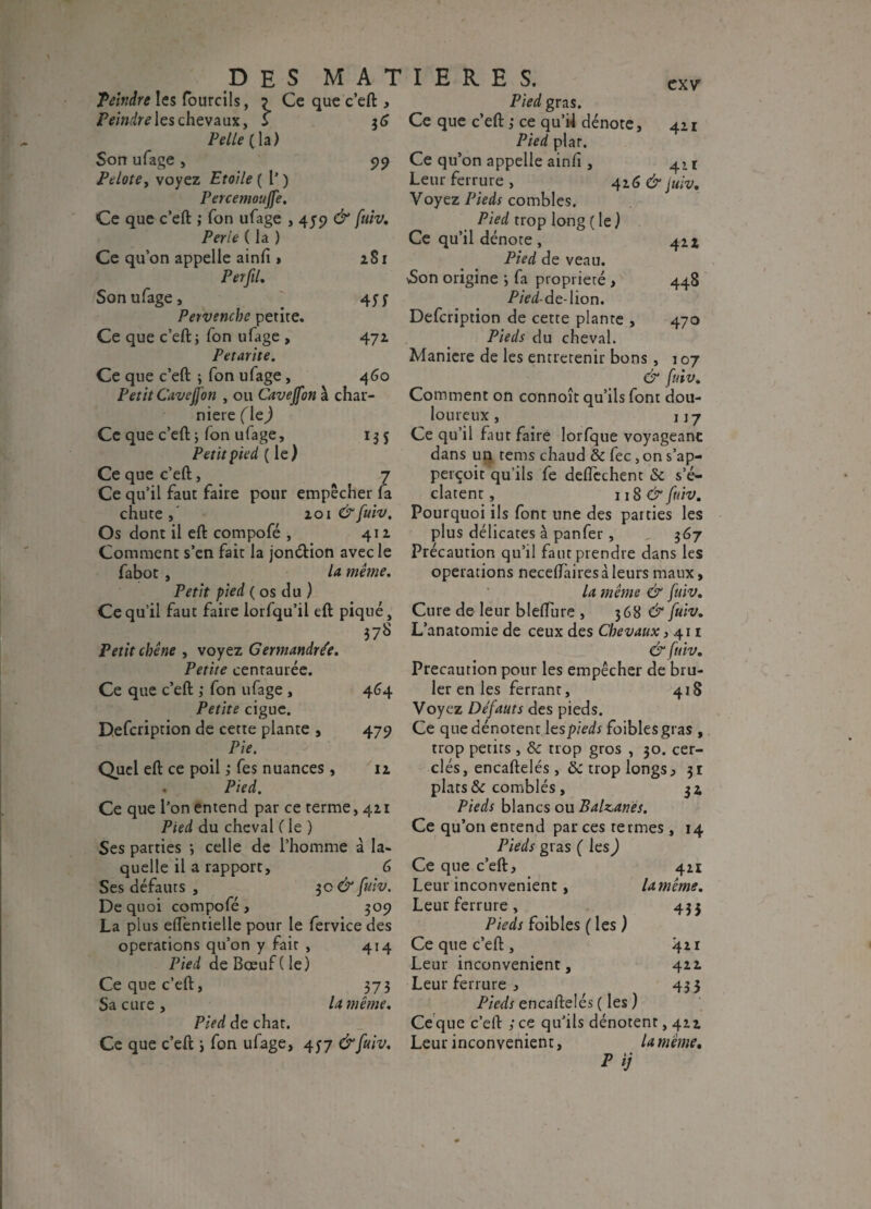 Teindre les fourcils, Peindre les chevaux, Pelle (la) Son ufage , Pelote, voyez Etoile ( 1’ ) Percemoujfe. Ce que c’eft ; Ton ufage , 455? & [uiv. Perte ( la ) Ce qu’on appelle ainft , 281 Per [il. Son ufage, 45 5 Pervenche petite. Ce que c’eft j fon ufage , 472- Petarite. Ce que c’eft ; fon ufage, 460 Petit CaveJJ'on , ou Cavejfon à char¬ nière (\z) Ce que c’eft ; fon ulage, 135 Petit pied (le) Ce que c’eft, 7 Ce qu’il faut faire pour empêcher fa chute , 201 & [uiv. Os dont il eft compofé , 41a Comment s’en fait la jonétion avec le fabot , la même. Petit pied ( os du ) Ce qu’il faut faire lorfqu’il eft piqué, 378 Petit chêne , voyez Germandrée. Petite centaurée. Ce que c’eft ; fon ufage , 464 Petite ciguë. Defcription de cette plante , 479 Pie, Quel eft ce poil ,* fes nuances, 11 . Pied. Ce que l’on entend par ce terme, 421 Pied du cheval ( le ) Ses parties •, celle de l’homme à la¬ quelle il a rapport, G Ses défauts , 3c & [uiv. De quoi compofé, 309 La plus efténtielle pour le fervice des operations qu’on y fait , 414 Pied de Bœuf ( le) Ce que c’eft, 373 Sa cure , lx même. Pied de chat. Ce que c’eft \ fon ufage, 457 &[uiv. CXV Pied gras. Ce que c’eft ,• ce qu’il dénote, 42 r Pied plat. Ce qu’on appelle ainfi , 4, t Leur ferrure , 42G & juiv. Voyez Pieds combles. Pied trop long ( le ) Ce qu’il dénote , 421 Pied de veau. Son origine 3 fa propriété , 448 P/Vd-de-lion. Defcription de cette plante , 470 Pieds du cheval. Maniéré de les entretenir bons, 107 & [uiv. Comment on connoît qu’ils font dou¬ loureux , 1 j 7 Ce qu’il fiut faire lorfque voyageant dans un rems chaud & fec, on s’ap- perçoit qu’ils fe deftechent & s’é¬ clatent, 118 & [uiv. Pourquoi ils font une des parties les plus délicates à panfer , „ 367 Précaution qu’il faut prendre dans les operations neceftàiresàleurs maux, la même & [uiv. Cure de- leur blefture , 368 & [uiv. L’anatomie de ceux des Chevaux ,411 & [uiv. Précaution pour les empêcher de brû¬ ler en les ferrant, 418 Voyez De[auts des pieds. Ce que dénotent les pieds foiblesgras , trop petits, & trop gros , 30. cer¬ clés, encaftelés, & trop longs, 31 plats & comblés, 32 Pieds blancs ou Balzanes. Ce qu’on entend par ces termes , 14 Pieds gras ( les) Ce que c’eft, 421 Leur inconvénient, lamême. Leur ferrure , 435 Pieds foibles ( les ) Ce que c’eft , 421 Leur inconvénient, 422 Leur ferrure , 433 Pieds encaftelés ( les ) Ceque c’eft ; ce qu’ils dénotent, 422 Leur inconvénient, lamême. P ij DES MATIERES. Ce que c’eft , \ 99