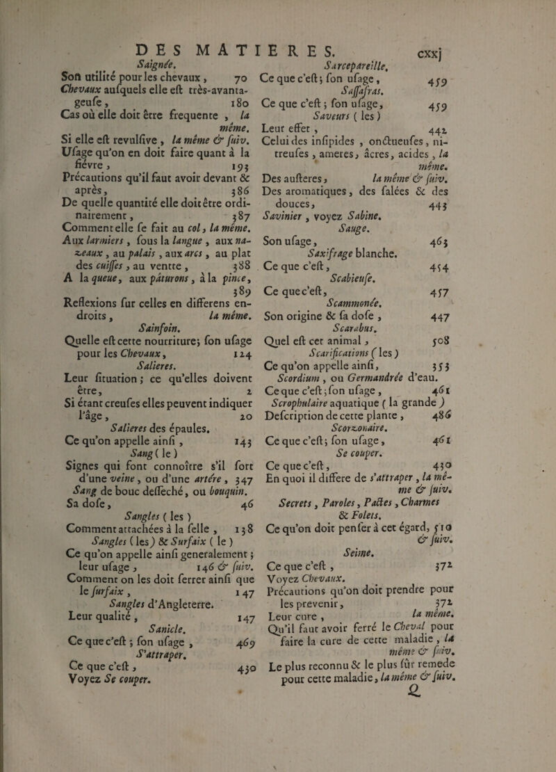 DES MAT Saignée, Soft utilité pour les chevaux , 70 Chevaux aufquels elle eft très-avanta- ^ geufe, 180 Cas où elle doit être frequente , la même. Si elle eft revulfive , la même & fuiv. Ufage qu'on en doit faire quant â la hévre, 15? 5 Précautions qu’il faut avoir devant & après, 586 De quelle quantité elle doit être ordi¬ nairement, 587 Comment elle fe fait au col, la même. Aux larmiers , fous la langue , aux z,eaux, au palais , aux arcs, au plat des cuijfes , au ventte , 388 A h queue, aux pâturons , à la pinte, 389 Reflexions fur celles en differens en¬ droits , la même. Sainfoin. Quelle eft cette nourriture, fon ufage pour les Chevaux, 1Z4 Salières. Leur fituation ; ce qu’elles doivent être, 1 Si étant creufes elles peuvent indiquer l’âge, 20 Salières des épaules. Ce qu’on appelle ainfi , 143 Sang ( le ) Signes qui font connoître s’il fort d’une veine , ou d’une arte're , 347 Sang de bouc deflèché, ou bouquin. Sa dofe, 46 Sangles ( les ) Comment attachées à la felle , 138 Sangles ( les,) & Surfaix ( le ) Ce qu’on appelle ainfi generalement} leur ufage , 146 & fuiv. Comment on les doit ferrer ainfi que le furfaix , 1 47 Sangles d’Angleterre. Leur qualité , 147 Sanicle. Ce quec’eft *, fon ufage , 469 S'attraper. Ce que c’eft , 430 Voyez Se couper. I E R E S. cxxj Sarcepareille. Ce que c’eft *, fon ufage, 4 en Saffafras. Ce que c’eft ; fon ufage, 459 Saveurs ( les ) Leur effet , 442 Celui des infipides , onéfcueufes, ni- treufes , ameres, âcres, acides , la même. Des aufteres, la même & fuiv. Des aromatiques, des falées & des douces, 443 Savinier , voyez Sabine. Sauge. Son ufage, 463 Saxifrage blanche. Ce que c’eft, 454 Scabieufe. Ce quec’eft:, 457 Scammone'e. Son origine & fa dofe , 447 S car abus. Quel eft cet animal, yoS Scarifications ( les ) Ce qu’on appelle ainfi, 353 Scordium , ou Germandre'e d’eau. Ce que c’eft: ; fon ufage , 461 Scrophulaire aquatique ( la grande ) Defcription de cette plante , 486 S cordon aire. Ce que c’eft: ; fon ufage, 461 Se couper. Ce que c’eft, 43^° En quoi il différé de s’attraper , la me- me & fuiv. Secrets, Paroles, P aèdes, Charmes & Palets. Ce qu’on doit penfer à cet égard, 51 o & fuiv. Seime. Ce que c’eft: , 372 Voyez Chevaux. Précautions qu’on doit prendre pour les prévenir, 37* Leur cure , ê.a même. Qu’il faut avoir ferré le Cheval pour faire la cure de cette maladie , U même & fuiv. Le plus reconnu & le plus fur remede pour cette maladie, la même & fuiv.