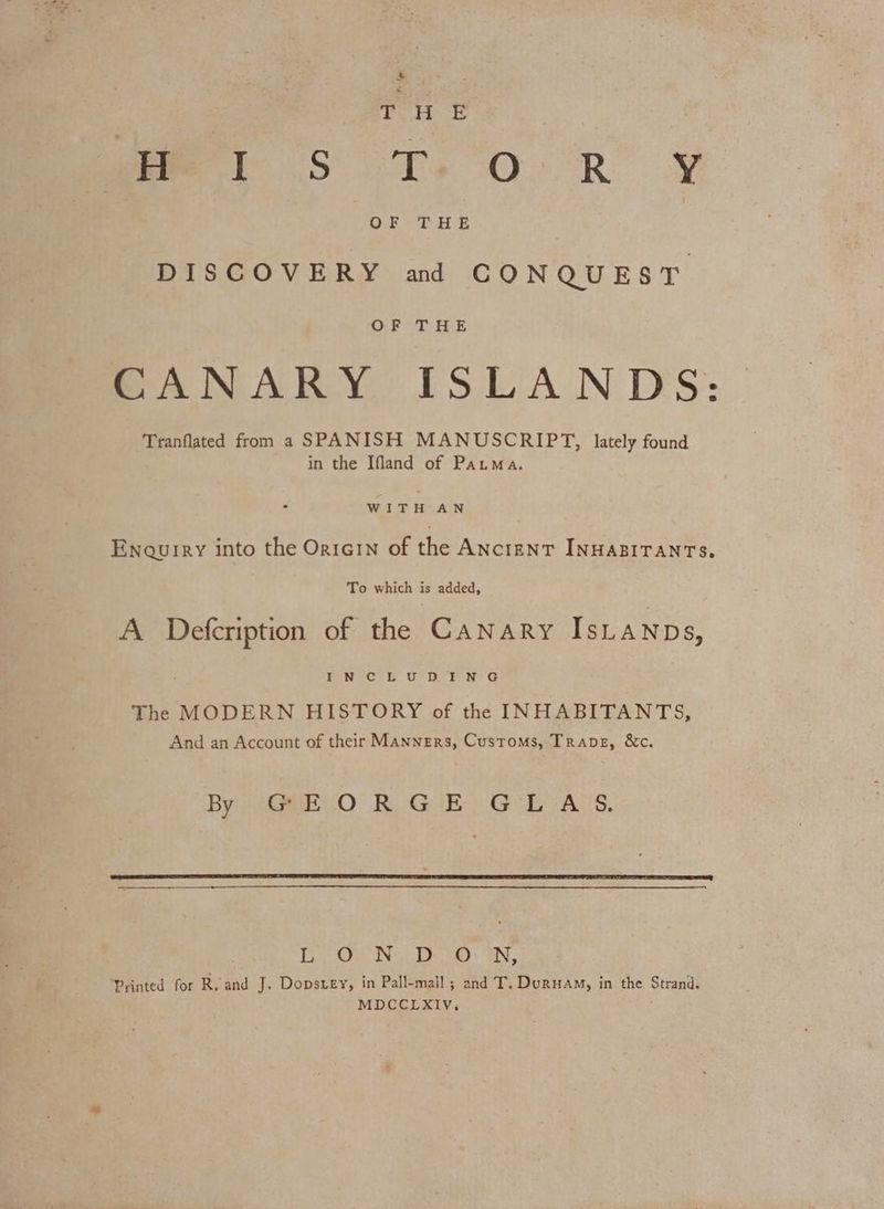 ees mee S Tt. OR’ OF oH E DISCOVERY and CONQUEST OF THE BANARY ISLANDS: Tranflated from a SPANISH MANUSCRIPT, lately found in the Ifland of Pata. WITH AN Enquiry into the Oricin of the ANcreNT INHABITANTS. To which is added, A Defcription of the Canary IsLaNnps, Jen oGe US rein G The MODERN HISTORY of the INHABITANTS, And an Account of their Manners, Customs, Trapez, &c. By 6GREO RK, Gil) GE oALS. | Ee @ Ny Greet © Se Be a ‘Printed for Ro and J. Dopstey, in Pall-mall; and T, Duruam, in the Strand. MDCCLXIV,