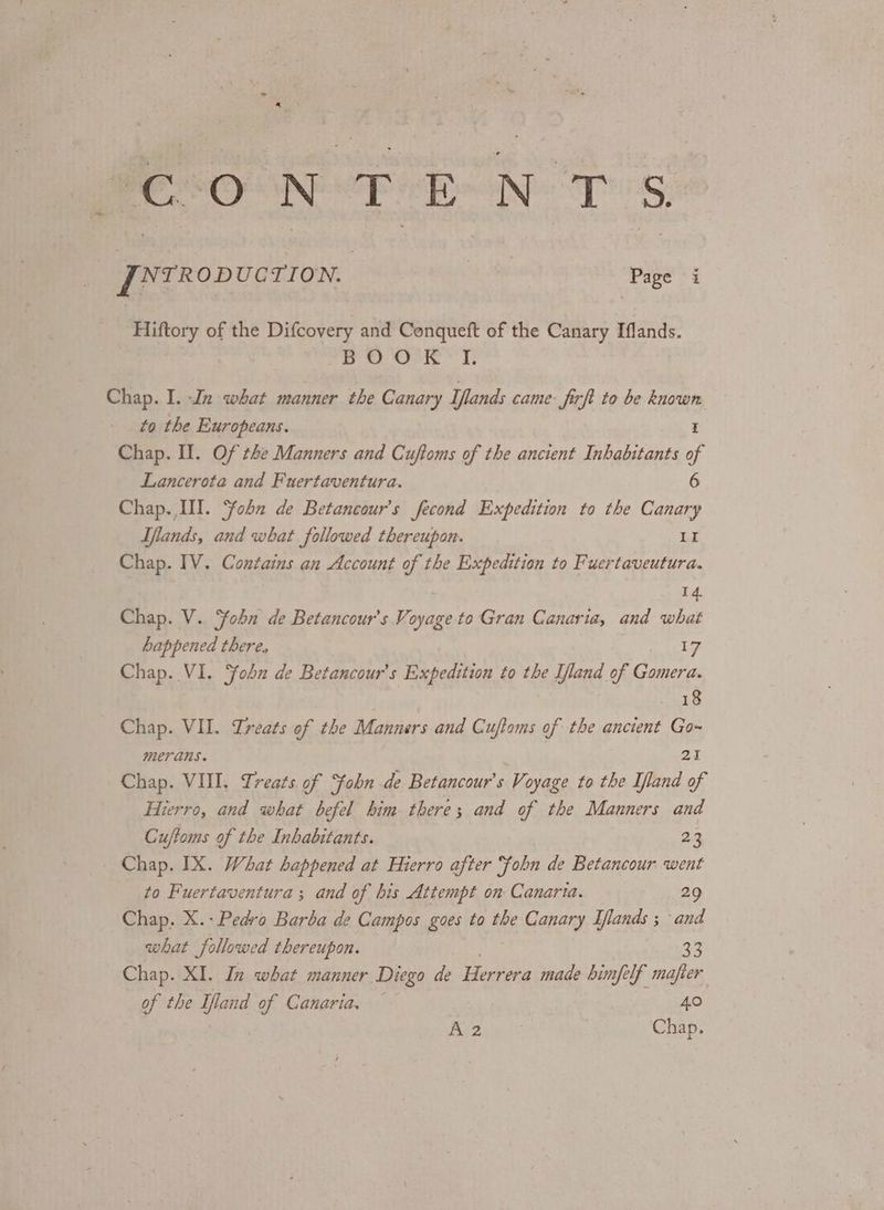 REO NTE NTS JNrRopucTion. bs he ‘Page i Hiftory of the Difcovery and Conqueft of the Canary Iflands. re Sow * I: Chap. I. In what manner the Canary Iflands came firft to be known to the Europeans. E Chap. Il. Of the Manners and Cuftoms of the ancient Inhabitants of Lancerota and Fuertaventura. 6 Chap. III. ‘fobn de Betancour’s fecond Expedition to the Canary Iflands, and what followed thereupon. II Chap. IV. Contains an Account of the Expedition to Fuertaveutura. 14. Chap. V. Yobn de Betancour’s Vi oyage to Gran Canaria, and what happened there, 17 Chap. VI. ohn de Betancour’s Expedition to the Ifland of Gomera. 18 Chap. VII. Treats of the Manners and Cuftoms of the ancient Go~ merans. at Chap. VIII. Treats of fobn de Betancour’s Voyage to the Iland of Hierro, and what befel him there; and of the Manners and Cuftoms of the Inhabitants. 23 Chap. IX. What happened at Hierro after ‘fobn de Betancour went to Fuertaventura ; and of bis Attempt on Canaria. 29 Chap. X.- Pedro Barba de Campos goes to the Canary Ilands ; and what followed thereupon. 33 Chap. XI. In what manner Diego de Herrera made bimfelf mafier of the Iland of Canaria. 40 A2 Chap.