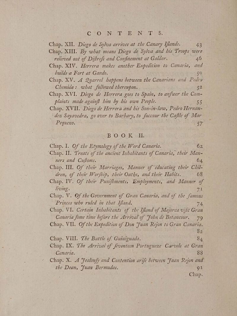 a COND CANT EIN. VT ori. Chap. XII. Diego de Sylva arrives at the Canary Ilands. | 43 Chap. XIII. By what means Diego de Sylva and his Troops were relieved out of Diftrefs and Confinement at Galdar. 46 Chap. XIV. Herrera makes another ee to Canaria, and builds a Fort at Gando. ~~ 5 . Chap. XV. 4 Quarrel happens between the Canarians and Pade Chap. XVI. Diego de Herrera goes to Spain, to anfwer the Com- plaints made againft him by bis own People. 55 ‘dex Sayavedra, go over to Barbary, to fuccour the Caftle of Mar Pequeno. ees iB OO eK wit Chap. I. Of the Etymology of the Word Canaria. ke ee ‘Chap. Il. Ireats of the ancient Inhabitants of Canaria, their Man- ners and Cuftoms. 64, Chap. III. Of their Marriages, Manner of educating ber Chil- dren, of their Worfbip, their Oaths, and their Habits. 68 Chap. IV. Of their Punifhments, Employments, and Manner of “ving 71 Chap. V. Of the Government of Gran Hee and of the famous Princes who ruled in that Ifland, 74, Chap. VI. Certaim Inhabitants of the Fland of Majorca vifit Gran Canaria fome time before the Arrival of “fobn de Betancour. 79 Chap. VII. Of the Expedition of Don Suan Rejon to Gran Canaria.. 82 Chap. VIII. The Battle of Guiniguada. 84. Chap. IX. The Arrival of feventeen Portugueze Carvels at Gran Canaria. — 88 Chap. X. 4 Fealoufy and Contention arife between Suan Rejon and’ the Dean, ‘fuan Bermudas, gl