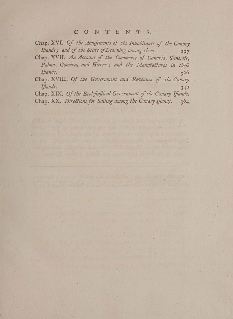 feo a oh EON Ur «8: Chap. XVI. Of the Amufements of the Inhabitants of the Canary Tlands; and of the State of Learning among them. — 297 Chap. XVII. 4 Account of the Commerce of Canaria, Tenerife, Palma, Gomera, and Hierro; and the Manufaétures in thefe Iflands. 326 Chap. XVIII. Of the Government and Revenues of the Canary Iflands. 340 Chap. XIX. Of the Ecclefiaftical Government of the Canary Iflands. Chap. XX. Directions for Sailing among the Canary Iflands.' 364,