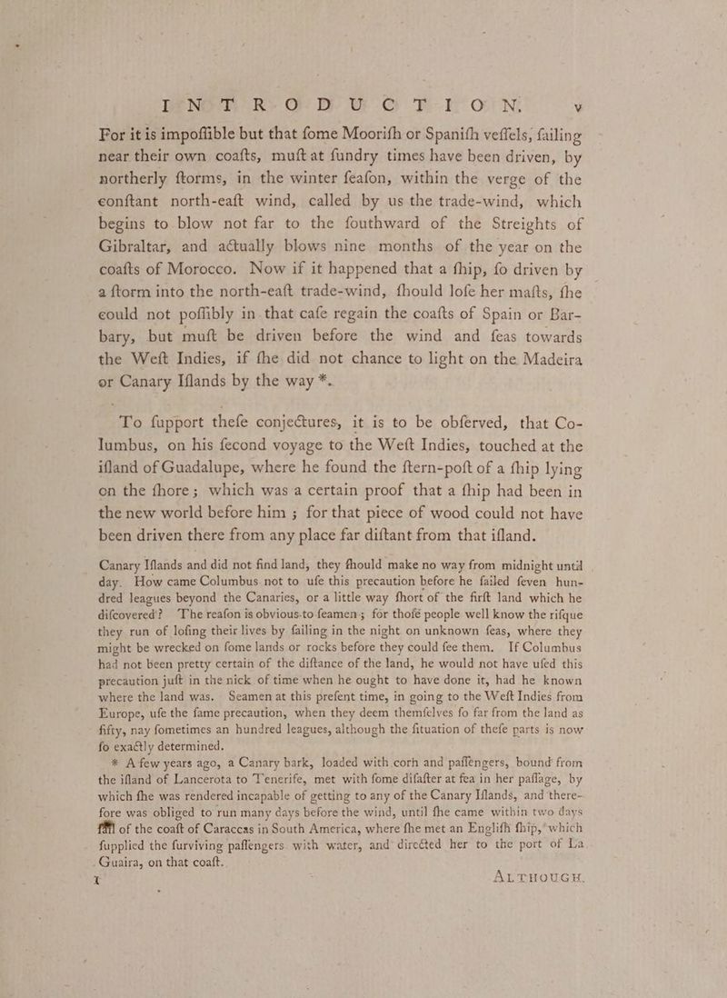 For it is impoffible but that fome Moorifh or Spanith veffels, failing near their own coafts, muft at fundry times have been driven, by northerly ftorms, in the winter feafon, within the verge of the eonftant north-eaft wind, called by us the trade-wind, which begins to blow not far to the fouthward of the Streights of Gibraltar, and actually blows nine months of the year on the coafts of Morocco. Now if it happened that a fhip, fo driven by a {ftorm into the north-eaft trade-wind, fhould lofe her mafts, the could not poflibly in that cafe regain the coafts of Spain or Bar- bary, but muft be driven before the wind and feas towards the Weft Indies, if fhe did not chance to light on the Madeira or Canary Iflands by the way *. To fupport thefe conjectures, it is to be obferved, that Co- Iumbus, on his fecond voyage to the Weft Indies, touched at the ifland of Guadalupe, where he found the ftern-poft of a fhip lying on the fhore; which was a certain proof that a fhip had been in the new world before him ; for that piece of wood could not have been driven there from any place far diftant from that ifland. Canary Iflands and did not find land, they fhould make no way from midnight until day. How came Columbus not to ufe this precaution before he failed feven hun- dred leagues beyond the Canaries, or a little way fhort of the firft land which he difcovered? The reafon is obvious-to feamen; for thofé people well know the rifque they run of lofing their lives by failing in the night on unknown feas, where they might be wrecked on fome lands or rocks before they could fee them. If Columbus had not been pretty certain of the diftance of the land, he would not have ufed this precaution juft in the nick of time when he ought to have done it, had he known where the land was, Seamen at this prefent time, in going to the Weft Indies from Europe, ufe the fame precaution, when they deem themfelves fo far from the land as fifty, nay fometimes an hundred leagues, although the fituation of thefe parts is now fo exactly determined. * A few years ago, a Canary bark, loaded with corh and paffengers, bound’ from the ifland of Lancerota to Tenerife, met with fome difafter at fea in her paflage, by which fhe was rendered incapable of getting to any of the Canary Iflands, and there- fore was obliged to run many days before the wind, until fhe came within two days of the coaft of Caraccas in South America, where fhe met an Englifh fhip, which fupplied the furviving paflengers. with water, and direéted her to the port of La _Guaira, on that coaft.. re ALTHOUGH.