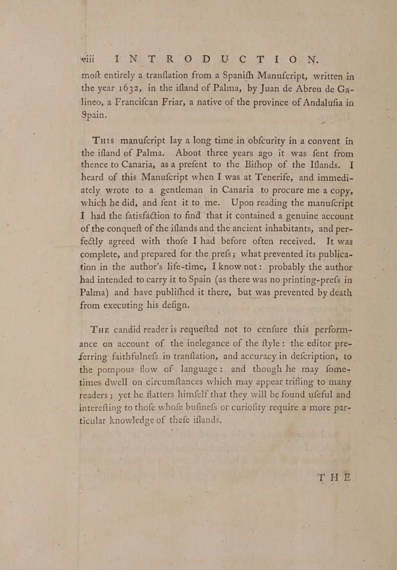 agit TUN CUR Or oa Ga a QaeN: moft entirely a tranflation from a Spanifh Manufcript, written in the year 1632, in the ifland of Palma, by Juan de Abreu de Ga- lineo, a Francifcan Friar, a native of the province of Andalufia in Spain. , Tuts manufcript lay a long time in obfcurity in a convent in the ifland of Palma. About three years ago it was fent from thence to Canaria, asa prefent to the Bifhop of the Iflands. I heard of this Manufcript when I was at Tenerife, and immedi- ately wrote to a gentleman in Canaria to procure me a copy, which he did, and fent it to me. Upon reading the manufcript I had the fatisfa@tion to find that it contained a genuine account — of the conqueft of the iflands and the ancient inhabitants, and per- fe€tly agreed with thofe I had before often received. It was complete, and prepared for the prefs; what prevented its publica~ tion in the author’s life-time, I know not: probably the author had intended to carry it to Spain (as there was no printing-prefs in Palma) and have publithed it there, but was prevented by death from executing his defign. Tue candid reader is requefted not to cenfure this perform- ance on account of the inelegance of the ftyle: the editor pre- ferring faithfulnefs in tranflation, and accuracy in defcription, to the pompous flow of language: and though he may fome- times dwell on circumftances which may appear trifling to many readers; yet he flatters himfelf that they will be found ufeful and interefting to thofe whofe bufinefs or curiofity require a more par- ticular knowledge of thefe iflands.