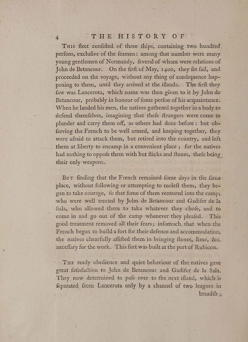 Tuis fleet confifted of three fhips, containing two hundred perfons, exclufive of the feamen: among that number were many. young gentlemen of Normandy, feveral of whom were relations of John de Betancour. On the firft of May, 1400, they fet fail, and. proceeded on the voyage, without any thing of confequence hap-. pening to them, until they arrived at the iflands. The firft they. faw was Lancerota, which name was then. given to it by John de: Betancour, probably in honour of fome perfon of his acquaintance. When he landed his men, the natives gathered together in a body to defend themfelves, imagining that thefe ftrangers were come to plunder and carry them off, as others had done before: but ob- ferving the French to be well armed, and keeping together, they were afraid to attack them, but retired into the country, and left. them at liberty to.encamp in a convenient place ; for the natives had nothing to oppofe them with but fticks and ftones, thefe being - their only weapons. | But finding that the French remained fome days:in the fame: place, without following or attempting to moleft them, they be- gan to take courage, fo that fome of them ventured into the campy who were well treated by John de Betancour and Gadifer de la Sala, who allowed them to take whatever they chofe, and to come in and go out of the camp whenever they pleafed. This good treatment removed all their fears; infomuch. that when-the French began to build-a fort for their defence and accommodation, the natives chearfully affifted them in bringing ftones, lime, ‘&amp;c. neceffary for the work. This fort was built.at the port of Rubicon, THE ready obedience and quiet behaviour of the:natives gave great fatisfaction to John de Betancour and Gadifer de la Sala. They now determined to pafs over to the next ifland, which is feparated from Lancerota only by a channel of two leagues. in. breadth 5;