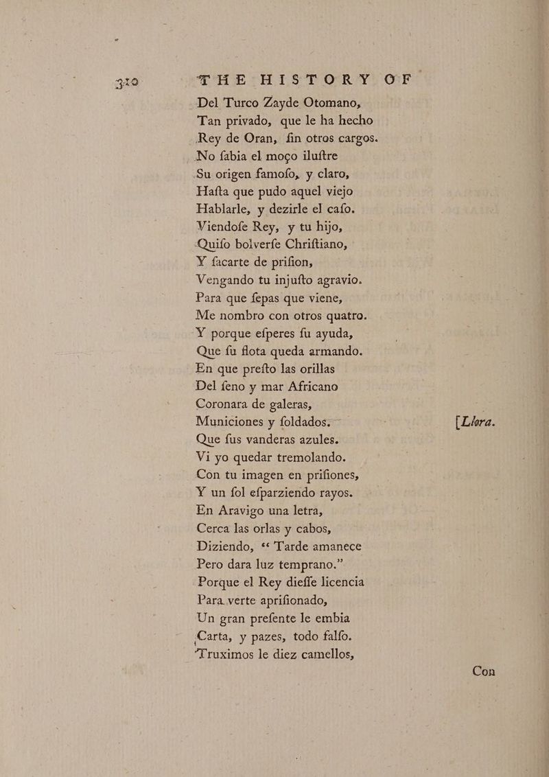 Del Turco Zayde Otomano, No fabia el mogo iluftre Hafta que pudo aquel viejo Hablarle, y dezirle el cafo. Viendofe Rey, y tu hijo, ‘Quifo bolverfe Chriftiano, Y facarte de prifion, Vengando tu injufto agravio. Para que fepas que viene, Me nombro con otros quatro. Y porque efperes fu ayuda, Que fu flota queda armando. En que prefto las orillas Del feno y mar Africano Coronara de galeras, Municiones y foldados. Que fus vanderas azules. Vi yo quedar tremolando. Con tu imagen en prifiones, Y un fol efparziendo rayos. En Aravigo una letra, Cerca las orlas y cabos, Diziendo, ** Tarde amanece Pero dara luz temprano.” Porque el Rey dieffe licencia Para verte aprifionado, Un gran prefente le embia Carta, y pazes, todo falfo. Truximos le diez camellos, [Lhera. Con