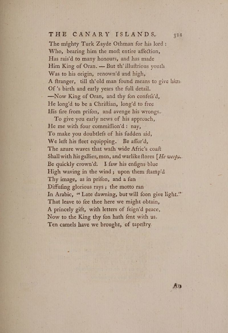 The mighty Turk Zayde Othman for his lord ; Who, bearing him the mott entire affection, Has rais’d to many honours, and has made Him King of Oran. — But th’ illuftrious youth Was to his origin, renown’d and high, A ftranger, till th’old man found means to give him. Of ’s birth and early years the full detail. —Now King of Oran, and thy fon confefs’d, He long’d to be a Chriftian, long’d to free His fire from prifon, and avenge his wrongs. To give you early news of his approach, He me with four commiffion’d: nay, To make you doubtlefs of his fudden aid, We left his fleet equipping. Be affur’d, The azure waves that wath wide Afric’s coaft Shall with his gallies, men, and warlike ftores [He weeps. Be quickly crown’d. I faw his enfigns: blue High waving in the wind; upon them ftamp’d Thy image, as in prifon, and a fun Diffufing glorious rays ; the motto ran In Arabic, “ Late dawning, but will foon give light.” That leave to fee thee here we might obtain, A princely gift, with letters of feign’d peace, Now to the King thy fon hath fent with us. Ten camels have we brought, of tapeftry. An