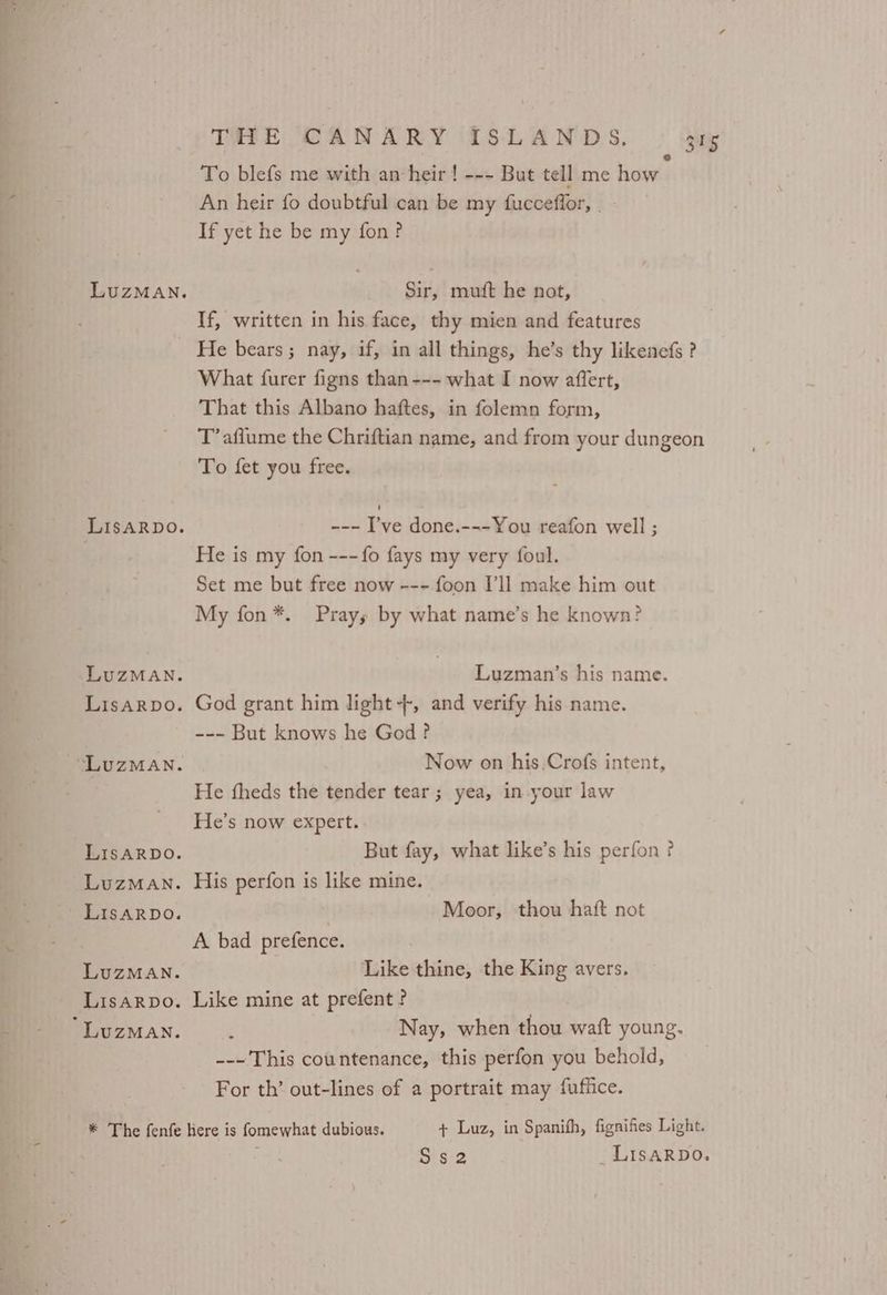 To blefs me with an heir ! --- But tell me how An heir fo doubtful can be my fuccefior, If yet he be my fon? Sir, mutt he not, If, written in his face, thy mien and features He bears; nay, if, in all things, he’s thy likenefs ? What furer figns than --- what I now affert, That this Albano haftes, in folemn form, T’ aflume the Chriftian name, and from your dungeon To fet you free. --- I’ve done.---You reafon well ; He is my fon ---{fo fays my very foul. Set me but free now --- foon I’ll make him out My fon*. Prays by what name’s he known? Luzman’s his name. God grant him light +, and verify his name. --- But knows he God? Now on his.Crofs intent, He fheds the tender tear; yea, in your law He’s now expert. But fay, what like’s his perfon? His perfon is like mine. | Moor, thou haft not A bad prefence. Like thine, the King avers. Like mine at prefent ? : Nay, when thou waft young. ---' This countenance, this perfon you behold, For th’ out-lines of a portrait may fuflice. S's ‘2 _LIsARDO.