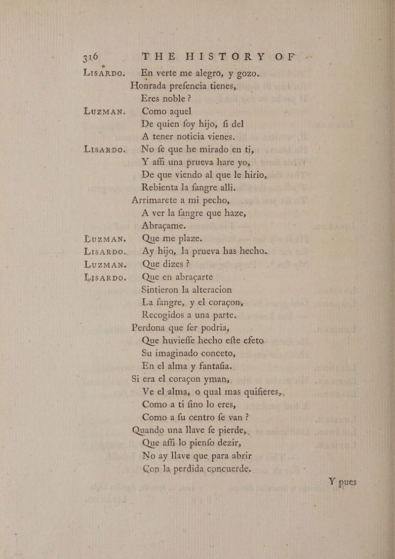 LIsARDO. En verte me alegro, y gozo. Honrada prefencia tienes, Eres noble? LuzMan. Como aquel De quien foy hijo, fi del A tener noticia vienes. Lisarpo.. No fe que he mirado en ti, Y afli una prueva hare yo, De que viendo al que le hirio, Rebienta la fangre. alli. Arrimarete a mi pecho, A ver la fangre que haze, Abracame. LuzMaNn. Que me plaze. Lisarpo.. Ay hija, la prueva has hecho. LuzMan. Que dizes ?: Lisarpo. Que en abracarte Sintieron la alteracion La fangre,. y el coragon, Recogidos a una parte. Perdona que fer podria, Que huviefle hecho efte efeto. Su imaginado conceto, En el alma y fantafia. Si era el coragon yman,. Ve el.alma, o qual mas quifieres,, Como.a ti fino lo eres, Como a fu centro fe van? Quando una llave fe-pierde, , Que affi lo pienfo dezir, No ay llave que, para abrir Con la perdida concuerde. | Y pues: