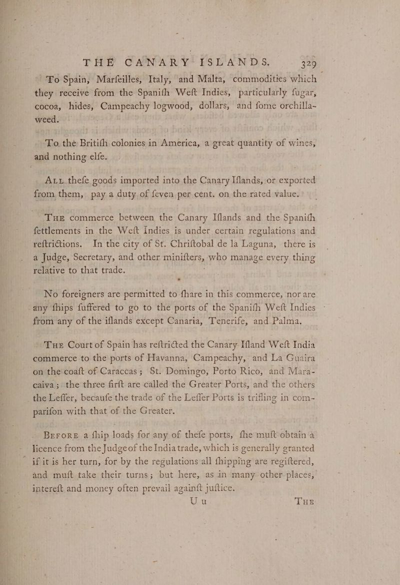 To Spain, Marfeilles, Italy, and Malta, commodities which — they receive from the Spanifh Weft Indies, particularly fugar, cocoa, hides, Campeachy logwood, dollars, and fome orchilla- weed. To, the Britifh colonies in America, a great quantity of wines, Att_thefe goods imported into the Canary Iflands, or exported from, them, pay a duty. of feven per cent. on the rated value. THE commerce between the Canary Iflands and the Spanith fettlements in the Weft Indies is under certain regulations and reftrictions. In the city of St. Chriftobal de la Laguna, there is a Judge, Secretary, and other matters, who manage every thing relative to that trade. No foreigners are permitted to fhare in this commerce, nor are from any of the iflands except Canaria, Tenerife, and Palma. Tue Court of Spain has reftricted the Canary Ifland Weft India commerce to the ports of Havanna, Campeachy,- and La Guaira on the coaft of Caraccas; St. Domingo, Porto Rico, and Mara- caiva; the three firft are called the Greater Ports, and the others parifon with that of the Greater. BeroreE a fhip loads for any of thefe ports, fhe muft obtain a licence from the Judge of the India trade, which is generally granted if it is her turn, for by the regulations all {hipping are regiftered, and muft take their turns; but here, as in many other. places, intereft and money often prevail again{ft juitice. A Uu THE