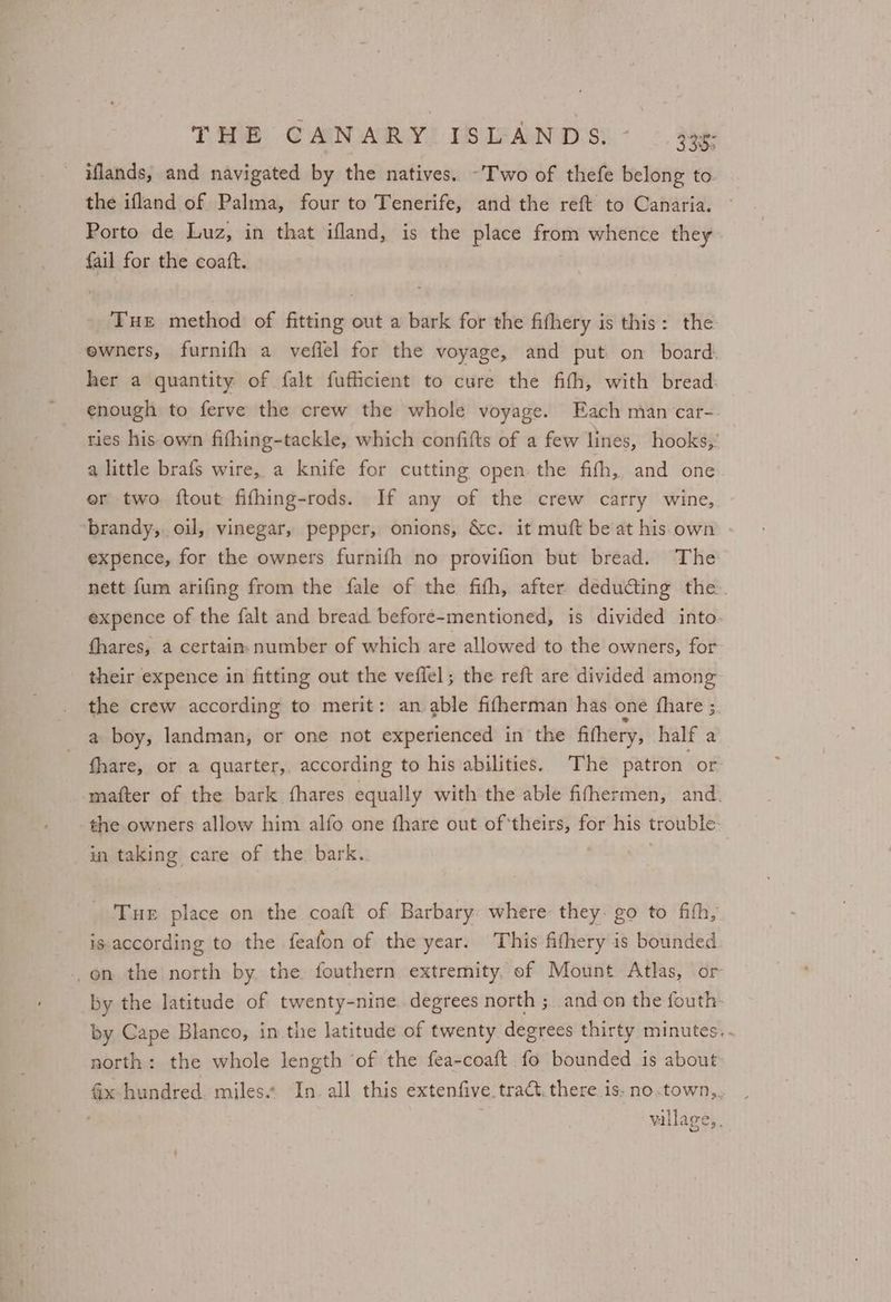 iflands, and navigated by the natives. -'Two of thefe belong to the ifland of Palma, four to Tenerife, and the reft to Canaria. Porto de Luz, in that ifland, is the place from whence they fail for the coaft. Tue method of fitting out a bark for the fithery is this: the ewners, furnifh a veflel for the voyage, and put on board. her a quantity of falt fufficient to cure the fith, with bread: enough to ferve the crew the whole voyage. Each man‘car-. ties his own fifhing-tackle, which confifts of a few lines, hooks,’ a little brafs wire, a knife for cutting open the fith, and one er two ftout fifhing-rods. If any of the crew carry wine, brandy, oil, vinegar, pepper, onions, &amp;c. it muft be at his own expence, for the owners furnifh no provifion but bread. The nett fum arifing from the fale of the fith, after deducting the expence of the falt and bread before-mentioned, is divided into. fhares, a certain. number of which are allowed to the owners, for their expence in fitting out the veflel; the reft are divided among the crew according to merit: an able fifherman has one fhare ;. a boy, landman, or one not experienced in the fifhery, half a fhare, or a quarter,. according to his abilities. The patron or mafter of the bark fhares equally with the able fifhermen, and. the owners allow him alfo one fhare out of ‘theirs, for his trouble: in taking care of the bark. | Tue place on the coaft of Barbary: where they: go to fifth, is-according to the feafon of the year. This fithery is bounded -on the north by the fouthern extremity. of Mount Atlas, or _by the latitude of twenty-nine. degrees north ;. and on the fouth. by Cape Blanco, in the latitude of twenty degrees thirty minutes. - north: the whole length ‘of the fea-coaft fo bounded is about Gx hundred. miles.» In. all this extenfive tract.there is-no.town,, , vallage,, Le