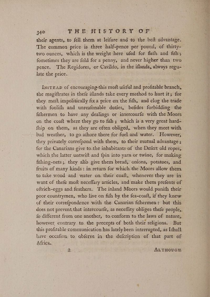 their agents, to fell. them at leifure and to the beft advantage. The common price is three half-pence per pound, of thirty- two-ounces, which is the weight there ufed for flefh and fith; fometimes they are fold for a penny, and never higher than two pence. The Regideres, or Cavildo,. in the iflands, always regu- late the price.. InsTEAD of encouraging-this moft ufeful and profitable branch,. the magiftrates in thefe iflands take every method to hurt it; for they. moft. impolitically fix a price on the fifh,. and clog the trade with foolifh and unreafonable duties, befides forbidding the fifhermen to. have any dealings or intercourfe with the Moors on the coaft where they go to fifth ; which is a very great hard- fhip on them, as they are often obliged, when they meet with bad weather, to go afhore there for fuel.and water. However, they privately correfpond with them, to their mutual advantage ;. for the Canarians give to.the inhabitants of the Defert old ropes,. which the latter untwift and fpin into yarn or twine, for making: fifhing-nets ;. they alfo give them bread, onions,. potatoes, and fruits of many kinds: in return for which. the Moors allow them: to take wood and water on, their coaft,, whenever they are in. want of thefe moft neceflary articles, and make them prefents of oftrich-eggs and feathers. The inland Moors would. punifh their- poor countrymen, who live on fifh by the fea-coaft, if they knew of their correfpondence with the Canarian fifhermen:: but this. does not prevent that intercourfe, as neceflity obliges thefe people,. fo different from one another, to.conform to.the laws of nature,. however, contrary to. the precepts of both their religions. But: this profitable communication has lately been interrupted,.as I fhall. have occafion: to. abferye. in the, defcription of that part of Africa. 2. ALTHOUGH: