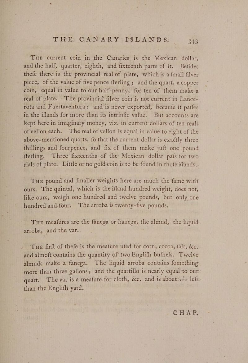 THE) CANARY 2 IS L-AIN’D S; Tue current coin in the Canaries is the Mexican dollar, and the half, quarter, eighth, and fixteenth parts of it. Befides thefe there is the provincial real of plate, which is a {mall filver piece, of the value of five pence fterling ; and the quart, a copper coin, equal in value to our half-penny, for ten of them make a real of plate. The provincial filver coin is not current’ in Lance- rota and Fuertaventura: and is never exported, becaufe it paffes in the iflands for more than its intrinfic value. But accounts are Kept here in imaginary money, viz. in current dollars of ten reals of vellon each. The real of vellon is equal in value to eight of the above-mentioned quarts, fo that the current dollar is exactly three fhillings and fourpence, and fix of them make juft one pound fterling. ‘Three fixteenths of the Mexican dollar pafs for two rials of plate. Little or no gold-coin is to be found in thofe iflands.. THE pound and {mallér weights here are much the fame witli ours. The quintal, which is the ifland hundred weight, does not, like ours, weigh one hundred and twelve pounds, but only one hundred‘and.four. ‘The arroba is twenty-five pounds. Tue meafures are the fanega or hanega, the almud,. the liquid arroba, and the var. Tue firft of thefe is the meafure ufed for corn, cocoa, falt, &c.. and almoft'contains the quantity of two Englith buthels. Twelve almuds make a fanega. The liquid arroba contains fomething more than three gallons; and the quartillo is nearly equal to our quart. The var is a meafure.for cloth, &c. and is about*s+<2~ lefs. than the Englith yard. CHAP,