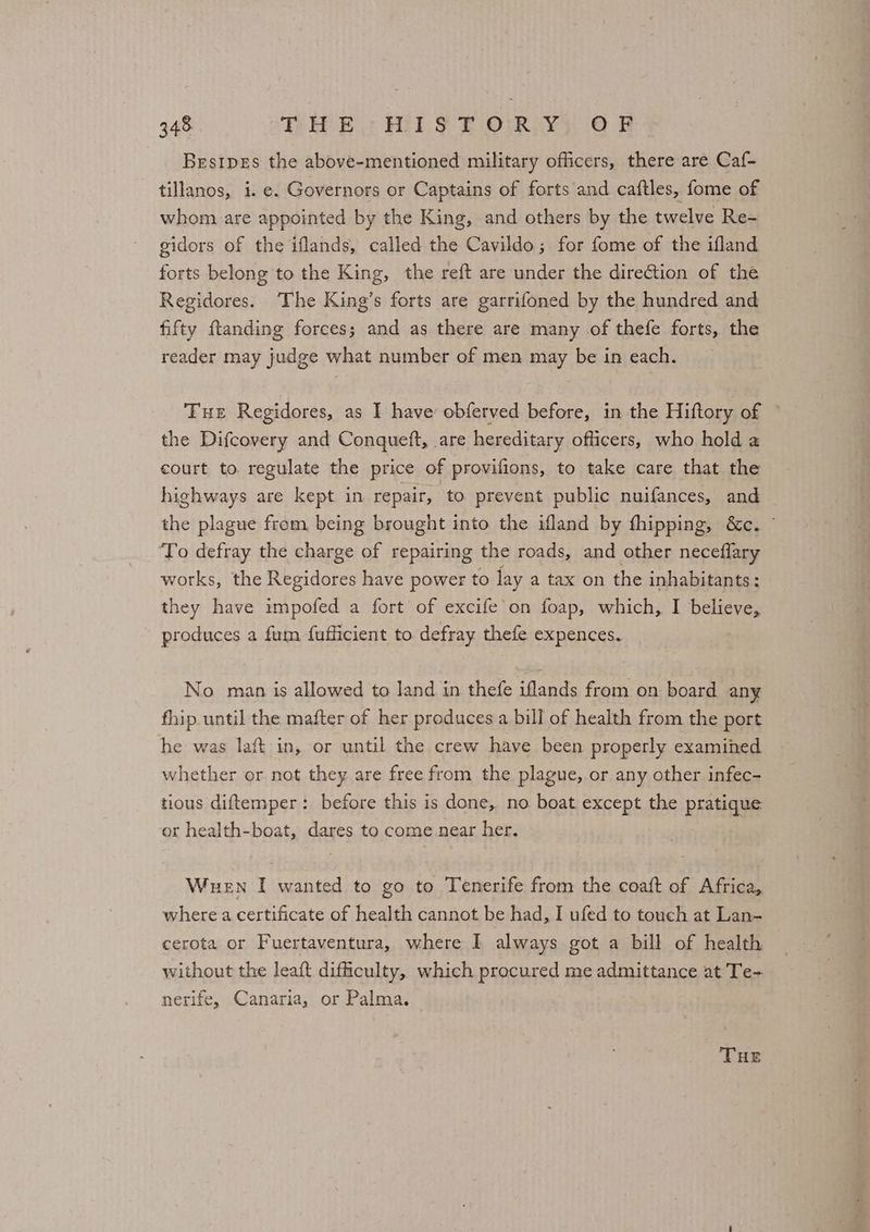 Besipes the above-mentioned military officers, there are Caf- tillanos, i. e. Governors or Captains of forts and caftles, fome of whom are appointed by the King, and others by the twelve Re- gidors of the iflands, called the Cavildo; for fome of the ifland forts belong to the King, the reft are under the direction of the Regidores. ‘The King’s forts are garrifoned by the hundred and fifty ftanding forces; and as there are many of thefe forts, the reader may judge what number of men may be in each. Tue Regidores, as I have obferved before, in the Hiftory of the Difcovery and Conqueft, are hereditary officers, who hold a court to regulate the price of provifions, to take care that the highways are kept in repair, ‘to prevent public nuifances, and the plague from being brought into the ifland by fhipping, &c. © ‘To defray the charge of repairing the roads, and other neceflary works, the Regidores have power to lay a tax on the inhabitants: they have impofed a fort of excife’on foap, which, I believe, produces a fum fufficient to defray thefe expences. No. man is allowed to land in thefe iflands from on board any fhip until the mafter of her preduces a bill of health from the port he was laft- in, or until the crew have been properly examined whether or not they are free from the plague,.or any other infec- tious diftemper: before this is done, no boat. except the pratique or health-boat, dares to come.near her. Wuen I wanted to go to Tenerife from the coaft of Africa, where a certificate of health cannot be had, I ufed to touch at Lan- cerota or Fuertaventura, where I always got a bill of health without the leaft difficulty, which procured me admittance at Te-. nerife, Canaria, or Palma.