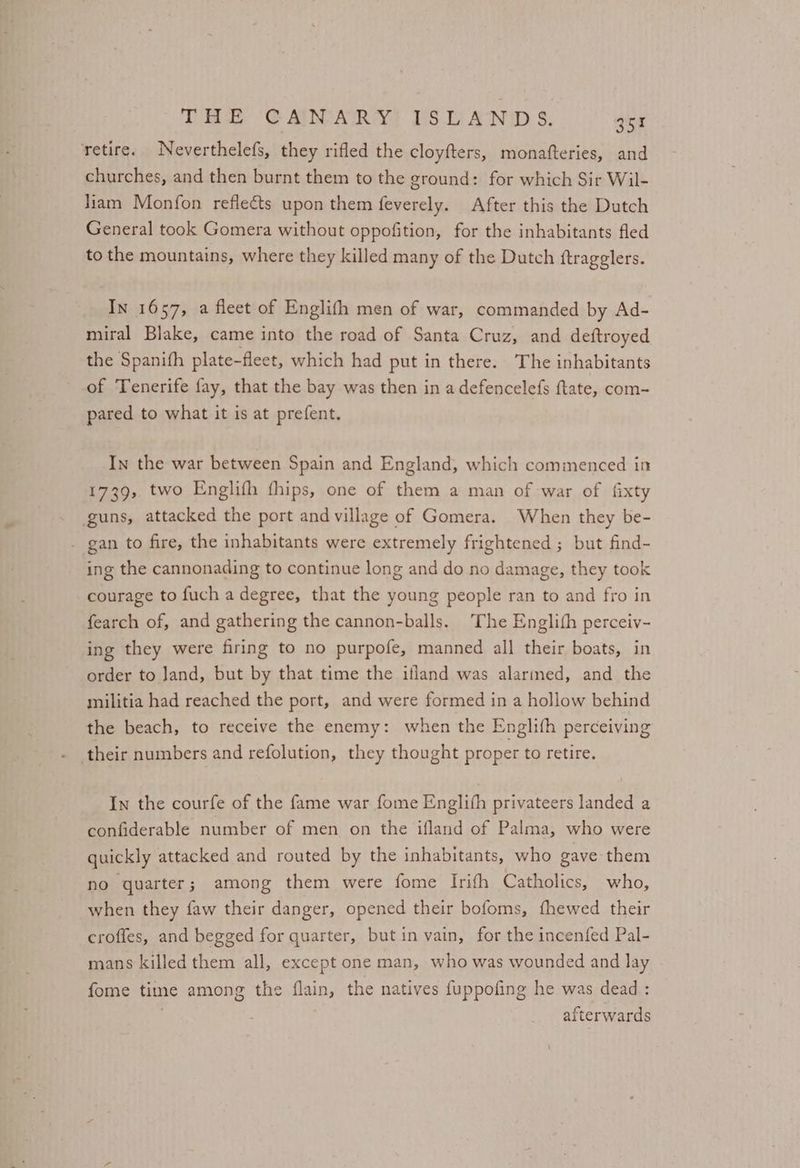 THE CAIMARY! WSDANIDS. | ou retire. Neverthelefs, they rifled the cloyfters, monafteries, and churches, and then burnt them to the ground: for which Sir Wil- liam Monfon reflects upon them feverely. After this the Dutch General took Gomera without oppofition, for the inhabitants fled to the mountains, where they killed many of the Dutch ftragglers. In 1657, a fleet of Englifh men of war, commanded by Ad- miral Blake, came into the road of Santa Cruz, and deftroyed the Spanifh plate-fleet, which had put in there. The inhabitants of Tenerife fay, that the bay was then in a defencelefs ftate, com- pared to what it is at prefent. In the war between Spain and England, which commenced in 1739, two Englifh fhips, one of them a man of war of fixty guns, attacked the port and village of Gomera. When they be- . gan to fire, the inhabitants were extremely frightened ; but find- ing the cannonading to continue long and do no damage, they took courage to fuch a degree, that the young people ran to and fro in fearch of, and gathering the cannon-balls. The Englith perceiv- ing they were firing to no purpofe, manned all their boats, in order to Jand, but by that time the ifland was alarmed, and the militia had reached the port, and were formed in a hollow behind the beach, to receive the enemy: when the Englith perceiving In the courfe of the fame war fome Englih privateers landed a confiderable number of men on the ifland of Palma, who were quickly attacked and routed by the inhabitants, who gave them no quarter; among them were fome Irifh Catholics, who, when they faw their danger, opened their bofoms, fhewed their croffes, and begged for quarter, but in vain, for the incenfed Pal- mans killed them all, except one man, who was wounded and lay fome time among the flain, the natives fuppofing he was dead : afterwards