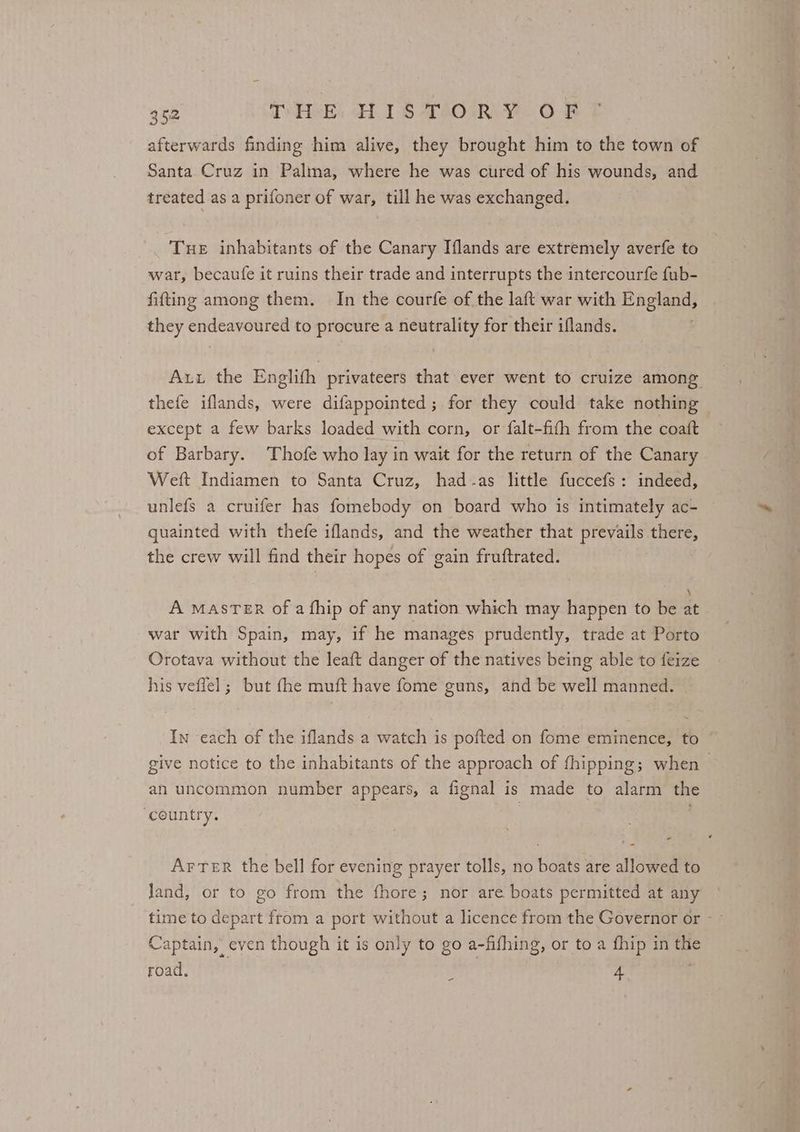 afterwards finding him alive, they brought him to the town of Santa Cruz in Palma, where he was cured of his wounds, and treated as a prifoner of war, till he was exchanged. Tue inhabitants of the Canary Iflands are extremely averfe to war, becaufe it ruins their trade and interrupts the intercourfe fub- fitting among them. In the courfe of the laft war with England, they endeavoured to procure a neutrality for their iflands. Aut the Englifh privateers that ever went to cruize among thefe iflands, were difappointed ; for they could take nothing except a few barks loaded with corn, or falt-fith from the coatt of Barbary. Thofe who lay in wait for the return of the Canary Weft Indiamen to Santa Cruz, had-as little fuccefs: indeed, unlefs a cruifer has fomebody on board who is intimately ac- quainted with thefe iflands, and the weather that prevails there, the crew will find their hopes of gain fruftrated. A MASTER of a fhip of any nation which may happen to be 2 war with Spain, may, if he manages prudently, trade at Porto Orotava without the leaft danger of the natives being able to feize his veflel ; but fhe muft have fome guns, and be well manned. In each of the iflands a watch is pofted on fome eminence, to give notice to the inhabitants of the approach of fhipping; when . an uncommon number appears, a fignal is made to alarm the ‘country. | - Arter the bell for evening prayer tolls, no boats are allowed to land, or to go from the fhore; nor are boats permitted at any Captain, even though it is only to go a-fifhing, or to a fhip in the road. 4 -