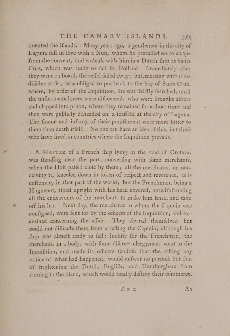 quented the iflands. Many years ago, a gentleman in the city of Laguna fell in love with a Nun, whom he prevailed on to efcape from the convent, and embark with him in a Dutch fhip at Santa Cruz, which was ready to fail for Holland. Immediately after they went on board, the veffel failed away ; but, meeting with fome difafter at fea, was obliged to put back to the bay of Santa Cruz, where, by order of the Inquifition, the was ftri€tly fearched, until the unfortunate lovers were difcovered, who were brought afhore and clapped into prifon, where they remained for a (hort time, and then were publicly beheaded on a fcaffold at the city of Laguna. The fhame and infamy of their punifhment were more bitter to them than death itfelf. No one can have an idea of this, but thof who have lived in countries where the Inquifition prevails. A Master of a French fhip lying in the road of Orotava, was ftanding near the port, converfing with fome merchants, when the Hoft paffed clofe by them; all the merchants, on per- ceiving it, kneeled down in token of refpect and reverence, as is cuftomary in that part of the world; but the Frenchman, being a Huguenot, ftood upright with his head covered, notwith{tanding all the endeavours of the merchants to make him kneel and take off his hat. Next day, the merchants to whom the Captain was configned, were fent for by the officers of the Inquifition, and ex- amined concerning the affair. They clearad themfelves, but could not diffuade them from arrefting the Captain, although his fhip was almoft ready to fail: luckily for the Frenchman, the merchants in a body, with fome difcreet clergymen, went to the Inguifition, and made its officers fenfible that the taking any notice of what had happened, would anfwer no purpofe but that of frightening the Dutch, Englifh, and Hamburghers from coming to the ifland, which would totally deftroy their commerce. Liz 2 AN