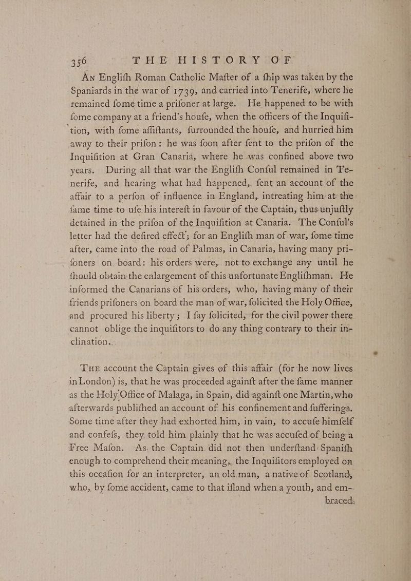 a An Englifh Roman Catholic Mafter of a fhip was taken by the Spaniards in the war of 1739, and carried into Tenerife, where he remained fome time a prifoner at large. He happened to be with fome company at a friend’s houfe, when the officers of the Inquifi- ‘tion, with fome affiftants, furrounded the houfe, and hurried him away to their prifon: he was foon after fent to the prifon of the Inquifition at Gran Canaria, where he was confined above two years. During all that war the Englifh Conful remained in Te- nerife, and hearing what had happened,. fent an account of the affair to a perfon of influence in England, intreating him. at: the- fame time to ufe his intereft in favour of the Captain, thus unjuftly detained in the prifon of the Inquifition at Canaria. The Conful’s letter had the defired effet’; for an Englifh man of war, fome time after, came into the road of Palmas, in Canaria, having many pri- foners on. board: his orders were, not to. exchange any until he fhould obtain the enlargement of this:‘unfortunate Englifhman. He informed the Canarians of his orders, who, having many of their friends prifoners on board the man of war, folicited the Holy Office, and procured his liberty; I fay folicited, for the civil power there cannot oblige the inquifitors to do any thing contrary to their in- clination. Tue account the Captain gives of this affair (for he now lives in London) is, that he was proceeded againft after the fame manner as the Holy Office of Malaga, in Spain, did again{ft one Martin, who afterwards publifhed an account of his confinement and fufferings. Some time after they had exhorted him, in vain, to accufe himfelf and confefs, they, told him plainly that he was accufed of being a Free Mafon. As. the Captain did not then underftand: Spanith enough to comprehend their meaning,. the Inquifitors employed on this occafion for an interpreter, an old.man, a nativeof Scotland, who, by fome accident, came to that ifland when.a youth, and em- braced: