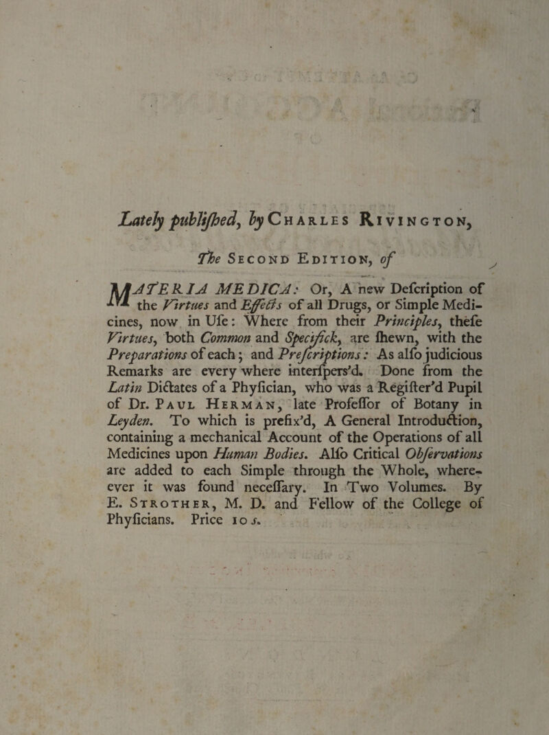 Lately publijhed\ by Charles Rivington, The Second Edition, of \JIJTEKIJ. MEDICJ: Or, A new Defcription of *** the Virtues and Effects of all Drugs, or Simple Medi¬ cines, now inUfe: Where from their Principles, thefe Virtues, both Common and Specific^ are lhewn, with the Preparations of each; and Prescriptions : As alfo judicious Remarks are every where interfpers'd. Done from the Latin Di&ates of a Phyfician, who was a Regifter'd Pupil of Dr. Paul Herman, late Profelfor of Botany in Leyden. To which is prefix'd, A General Introduftion, containing a mechanical Account of the Operations of all Medicines upon Human Bodies. Alfb Critical Ohjervations are added to each Simple through the Whole, where* ever it was found neceflary. In Two Volumes. By E. Strother, M. D. and Fellow of the College of Phyficians. Price ioj.