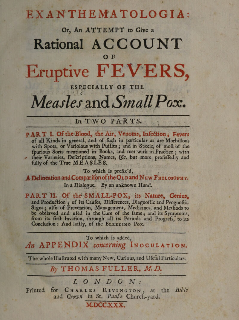 €» EXANTHEMATOLOGIA Or, An ATTEMPT to Give a Rational ACCOUNT O F Eruptive FEVERS, ESPECIALLY OF THE y if / |: Measles and Small Pox. In TWO PARTS. m-I^-I - ---1-n~—!■■■————m-1—~ PART I. Of the Blood, the Air, Venoms, Infe&ion j Fevers of all Kinds in general, and of luch in particular as are Morbillous with Spots, or Variolous with Puftles $ and in Specie, of raott of the fpurious Sorts mentioned in Books, and met with in Practice ; with .* their Varieties, Defcriptions, Names, but more profeffedly and fully of the True MEASLE S. To which is prefix’d, A Delineation and Companion of the Old and N e w Philosophy. In a Dialogue. By an unknown Hand. PART if. Of the1 $MALL-POX, its Nature, Genius* and Produ&ion 5 of its Caufes, Differences, Diagnoftic and Prognoftic Signs; alfo of Prevention, Management, Medicines, and Methods to be oblerved and ufed in the Cure of the lame 5 and its Symptoms, from its firft Invafion, through all its Periods and Progrefs, to its Conclulion ; And laflly, of the Bleeding Pox. To which is added, An APPENDIX concerning Inoculation. The whole Illuftrated with many New, Curious, and UitTul Particulars. ~By THOMAS FULLER, M. D. LONDON: Printed for Charles Rivington , at the Hill: and Crown in St. Paul’s Church-yard. M.DCC.XXX.