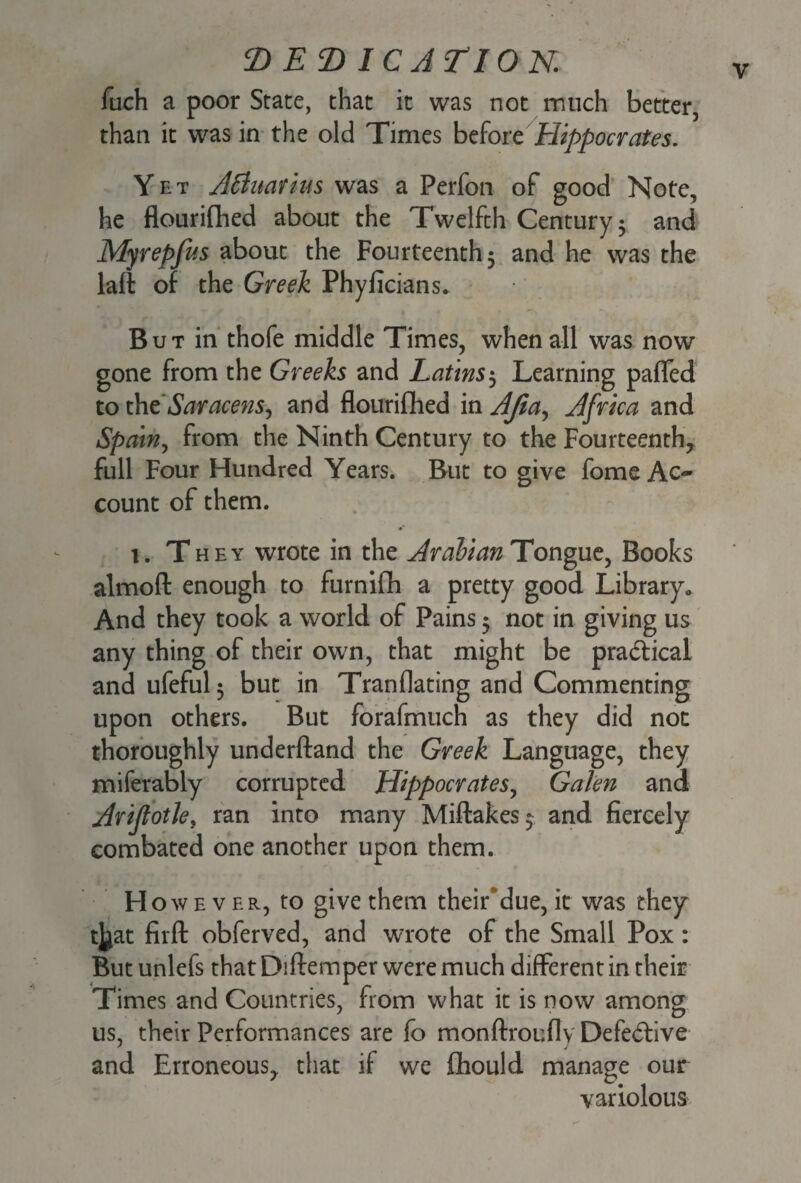 luch a poor State, that it was not much better, than it was in the old Times before Hippocrates. Yet A&uarius was a Perfon of good Note, he flourifhed about the Twelfth Century 5 and Myrepfus about the Fourteenth 5 and he was the laft of the Greek Phyficians* But in thofe middle Times, when all was now gone from the Greeks and Latins5 Learning pafled to the Saracens, and flourifhed in Afia, Africa and Spain, from the Ninth Century to the Fourteenth, full Four Hundred Years. But to give fome Ac¬ count of them. 1. They wrote in the Arabian Tongue, Books alrnofl enough to furnifih a pretty good Library* And they took a world of Pains 5 not in giving us any thing of their own, that might be practical and ufeful; but in Tranflating and Commenting upon others. But forafmuch as they did not thoroughly underftand the Greek Language, they miferably corrupted Hippocrates, Galen and Arijlotky ran into many Miftakes^ and fiercely combated one another upon them. H owever, to give them their'due, it was they tjjat firfl: obferved, and wrote of the Small Pox : But unlefs that Diftemper were much different in their Times and Countries, from what it is now among us, their Performances are fo monftroufly Defective and Erroneous, that if we flhould manage our variolous