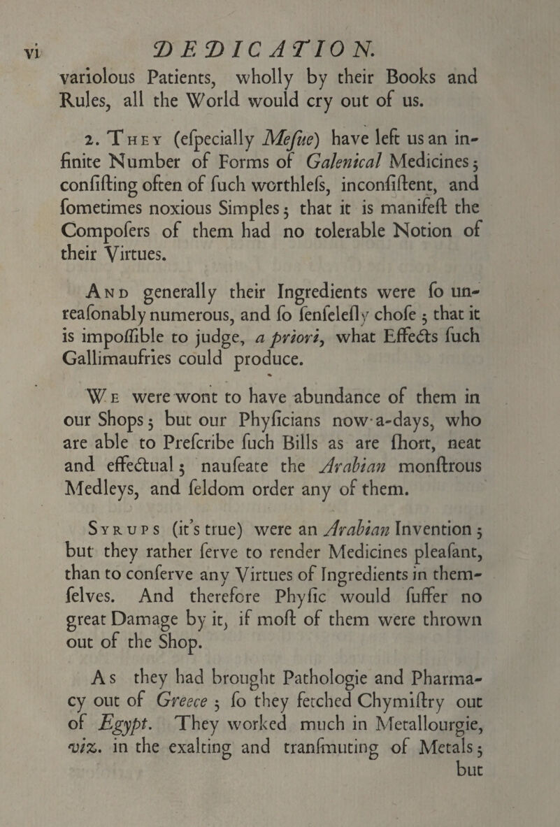 variolous Patients, wholly by their Books and Rules, all the World would cry out of us. 2. They (efpecially Mefue) have left us an in¬ finite Number of Forms of Galenical Medicines 3 confifting often of fuch worthlefs, inconfiftent, and fometimes noxious Simples 5 that it is manifeft the Compofers of them had no tolerable Notion of their Virtues. And generally their Ingredients were fo un- reafonably numerous, and fo fenfelefly chofe 3 that it is impoffible to judge, a priori, what Effects fuch Gallimaufries could produce. We were wont to have abundance of them in our Shops 3 but our Phyficians nowa-days, who are able to Prefcribe fuch Bills as are flhort, neat and effectual 5 naufeate the Arabian monftrous Medleys, and feldom order any of them. Syrups (it’s true) were an Arabian Invention 5 but they rather ferve to render Medicines pleafant, than to conferve any Virtues of Ingredients in them- felves. And therefore Phyfic would fuffer no great Damage by it, if mod of them were thrown out of the Shop. As they had brought Pathologie and Pharma¬ cy out of Greece 3 fo they fetched Chymiftry out of Egypt. They worked much in Metallourgie, viz. in the exalting and tranfmuting of Metals 3 but