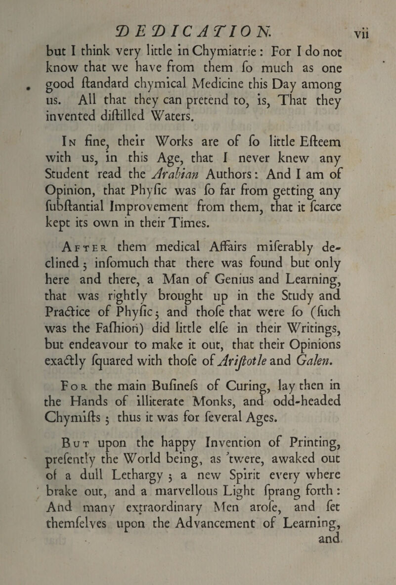 but I think very little inChymiatrie : For I do not know that we have from them fo much as one . good ftandard chymical Medicine this Day among us. All that they can pretend to, is, That they invented diftilled Waters. In fine, their Works are of fo little Efteem with us, in this Age, that I never knew any Student read the Arabian Authors: And I am of Opinion, that Phyfic was fo far from getting any fubftantial Improvement from them, that it fcarce kept its own in their Times. After them medical Affairs miferably de¬ clined 5 infomuch that there was found but only here and there, a Man of Genius and Learning, that was rightly brought up in the Study and Pra&ice of Phyfic 5 and thofe that were fo (luch was the Fafhiori) did little elfe in their Writings, but endeavour to make it out, that their Opinions exactly fquared with thofe of Arijlotle and Galen. For the main Bufinefs of Curing, lay then in the Hands of illiterate Monks, and odd-headed Chymifts 5 thus it was for feveral Ages. But upon the happy Invention of Printing, prefently the World being, as 'twere, awaked out of a dull Lethargy 3 a new Spirit every where ' brake out, and a marvellous Light fprang forth : And many extraordinary Men arofe, and fet themfelves upon the Advancement of Learning,