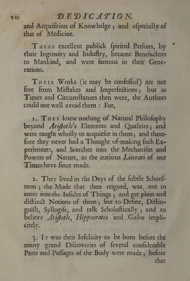 and Acquifition of Knowledge 5 and efpecially of that of Medicine. These excellent publick fpirited Perfons, by their Ingenuity and Induftry, became Benefactors to Mankind^ and were famous in their Gene¬ rations. Their Works (it may be confeffed) are not free from Miftakes and Imperfections 3 but as Times and Circumftances then were, the Authors could not well avoid them : For, v t. They knew nothing of Natural Philofophy beyond Arijlotle s Elements and Qualities 5 and were taught wholly to acquiefce in them 5 and there¬ fore they never had a Thought of making fuch Ex¬ periments, and Searches into the Mechanifm and Powers of Nature, as the curious Literati of our Times have fince made. 1 2. They lived in the Days of the fubtle School¬ men 5 the Mode that then reigned, was, not to enter into the Infides of Things 3 and get plain and diftinCt Notions of them 5 but to Define, Diftin- guifh, Syllogife, and talk Scholaftically 3 and to believe Arijtotle, Hippocrates and Galen impli- citely. 3. It was their Infelicity to be born before the many grand Difcoveries of feveral confiderable Parts and Paffages of the Body were made 3 before that