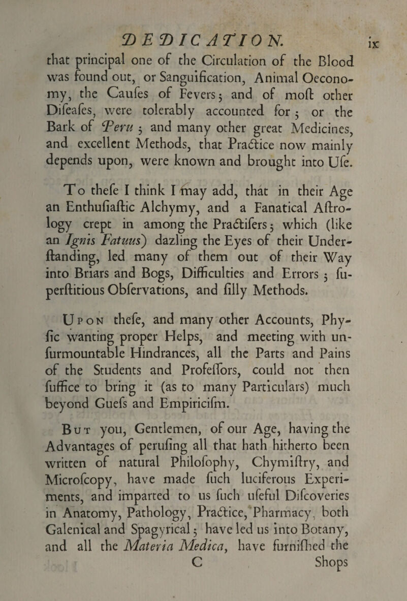 T> E T> IC A T10 N. that principal one of the Circulation of the Blood was found out, or Sanguification, Animal Oecono- my, the Caufes of Fevers 5 and of mod: other Difeafes, were tolerably accounted for 5 or the Bark of cPeru 3 and many other great Medicines, and excellent Methods, that Pradice now mainly depends upon, were known and brought into Ufe. To thefe I think I fnay add, that in their Age an Enthufiaftic Alchymy, and a Fanatical Aftro- logy crept in among the Pradifers 3 which (like an Ignis Fatuus) dazling the Eyes of their Under- {landing, led many of them out of their Way into Briars and Bogs, Difficulties and Errors 3 fu- perftitious Obfervations, and filly Methods. Upon thefe, and many other Accounts, Phy- fic wanting proper Helps, and meeting with un- furmountable Hindrances, all the Parts and Pains of the Students and ProfefTors, could not then fuffice to bring it (as to many Particulars) much beyond Guefs and Empiricifm. But you, Gentlemen, of our Age, having the Advantages of perilling all that hath hitherto been written of natural Philofophy, Chymiflry, and Microfcopy, have made fuch luciferous Experi¬ ments, and imparted to us fuch ufeful Difcoveries in Anatomy, Pathology, Pradice, Pharmacy. both Galenical and Spagyrical 3 have led us into Botany, and all the Materia Medica, have furnifhed the C Shops