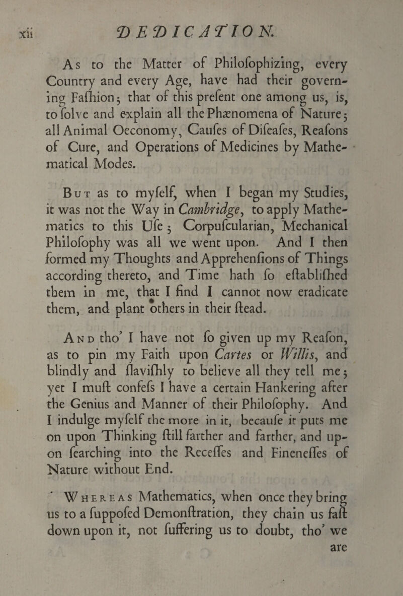 xn As to the Matter of Philofophizing, every Country and every Age, have had their govern¬ ing Fafhion$ that of this prefent one among us, is, tofolve and explain all the Phenomena of Nature 3 all Animal Oeconomy, Caufes of Difeafes, Reafons of Cure, and Operations of Medicines by Mathe¬ matical Modes. But as to myfelf, when I began my Studies, it was not the Way in Cambridge, to apply Mathe¬ matics to this Ufe 3 Corpufcularian, Mechanical Philofophy was all we went upon. And I then formed my Thoughts and Apprehenfions of Things according thereto, and Time hath fo eflablifhed them in me, that I find I cannot now eradicate them, and plant others in their (lead. And tho* I have not fo given up my Reafon, as to pin my Faith upon Cartes or Willis, and blindly and flavifhly to believe all they tell me 3 yet I mufl confefs S have a certain Hankering after the Genius and Manner of their Philofophy. And I indulge myfelf the more in it, becaufe it puts me on upon Thinking (till farther and farther, and up¬ on fearching into the Recedes and Finenefles of Nature without End. Whereas Mathematics, when once they bring us to a fuppofed Demonftration, they chain us fa ft down upon it, not fufFering us to doubt, tho' we are