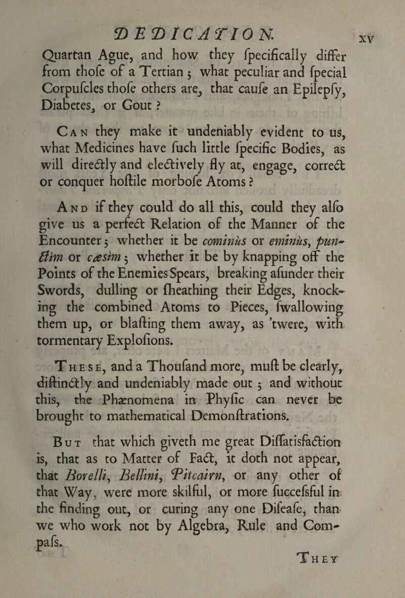 Quartan Ague, and how they fpecifically differ from thofe of a Tertian 3 what peculiar and fpecial Corpufcles thofe others are, that caufe an Epilepfy, Diabetes^ or Gout ? Can they make it undeniably evident to us, what Medicines have fuch little fpecific Bodies, as will diredly and eledively fly at, engage, correct or conquer hoftile morbofe Atoms ? A n d if they could do all this, could they alfo give us a perfect Relation of the Manner of the Encounter 3 whether it be cominus or eminus, pun- Him or ctesim 3 whether it be by knapping off the Points of the Enemies Spears, breaking afunder their Swords, dulling or fheathing their Edges, knock¬ ing the combined Atoms to Pieces, fwallowing them up, or blafting them away, as ’twere, with tormentary Explofions. These, and a Thoufand more, muft be clearly, diftindly and undeniably made out 3 and without this, the Phenomena in Phyfic can never be brought to mathematical Demonftrations. But that which giveth me great Diffatisfadion is, that as to Matter of Fad, it doth not appear, that Bore Hi, Bellini, Tit cairn, or any other of that Way, were more skilful, or more fuccefsful in the finding out, or curing any one Difeafe, than we who work not by Algebra, Rule and Com- Pafs.