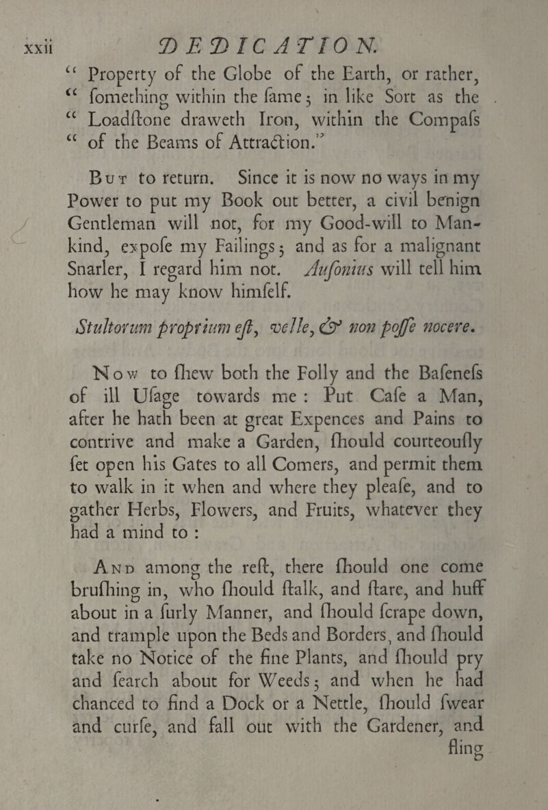 u Property of the Globe of the Earth, or rather, <c fomething within the fame 5 in like Sort as the cc Loadftone draweth Iron, within the Compafs “ of the Beams of Attraction/7 But to return. Since it is now no ways in my Power to put my Book out better, a civil benign Gentleman will not, for my Good-will to Man¬ kind, expofe my Failings 5 and as for a malignant Snarler, I regard him not. Aufomus will tell him how he may know himfelf. Stultorum propium ejl, velle, & non pojje nocere. N ow to fliew both the Folly and the Bafenefs of ill Ulage towards me : Put Cafe a Man, after he hath been at great Expences and Pains to contrive and make a Garden, fliould courteoufly fet open his Gates to all Comers, and permit them to walk in it when and where they pleafe, and to gather Herbs, Flowers, and Fruits, whatever they had a mind to : And among the reft, there fliould one come D 1 brufliing in, who fliould ftalk, and ftarc, and huff about in a furly Manner, and fliould fcrape down, and trample upon the Beds and Borders, and fliould take no Notice of the fine Plants, and fliould pry and fearch about for Weeds 5 and when he had chanced to find a Dock or a Nettle, fliould fwear and curfe, and fall out with the Gardener, and fling