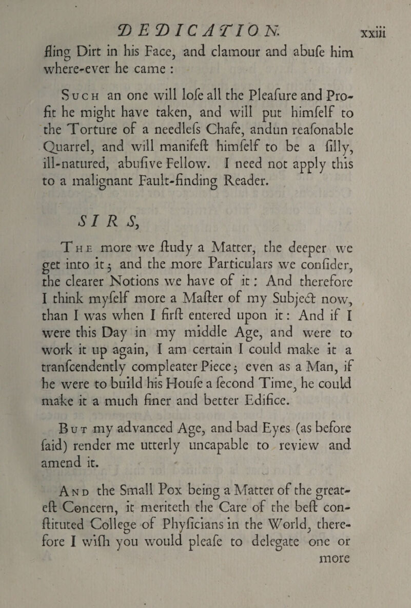 fling Dirt in his Face, and clamour and abufe him where-ever he came : Such an one will lofe all the Pleafure and Pro¬ fit he might have taken, and will put himfelf to the Torture of a needlefs Chafe, andun reafonable Quarrel, and will manifeft himfelf to be a filly, ill-natured, abufive Fellow. I need not apply this to a malignant Fault-finding Reader. SIRS, The more we ftudy a Matter, the deeper we get into it 3 and the more Particulars we confider, the clearer Notions we have of it; And therefore I think myfelf more a Matter of my Subjed now, than I was when I firft entered upon it: And if I were this Day in my middle Age, and were to work it up again, I am certain I could make it a tranfcendently compleater Piece 3 even as a Man, if he were to build his Houfe a fecond Time, he could make it a much finer and better Edifice. But my advanced Age, and bad Eyes (as before faid) render me utterly uncapable to review and amend it. And the Small Pox being a Matter of the great- eft Concern, it meriteth the Care of the beft con- ftituted College of Phyficians in the World, there¬ fore I wifh you would pleafe to delegate one or more