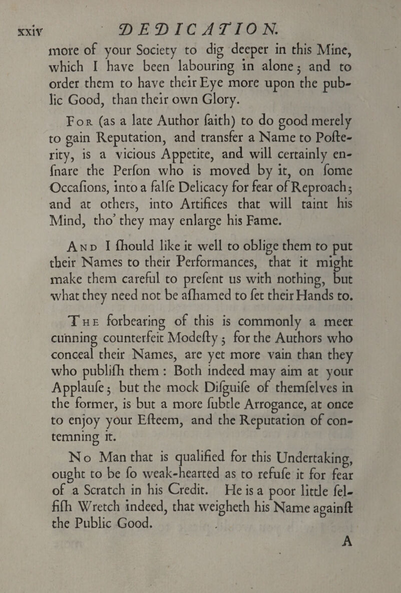 mote of your Society to dig deeper in this Mine, which I have been labouring in alone $ and to order them to have their Eye more upon the pub¬ lic Good, than their own Glory. For (as a late Author faith) to do good merely to gain Reputation, and transfer a Name to Pofte- rity, is a vicious Appetite, and will certainly en- fnare the Perfon who is moved by it, on fome Occafions, into a falfe Delicacy for fear of Reproach 5 and at others, into Artifices that will taint his Mind, tho’ they may enlarge his Fame. And I fihould like it well to oblige them to put their Names to their Performances, that it might make them careful to prefent us with nothing, but what they need not be afhamed to fet their Hands to. The forbearing of this is commonly a meer cunning counterfeit Modefty 5 for the Authors who conceal their Names, are yet more vain than they who publifh them : Both indeed may aim at your Applaufe 3 but the mock Difguife of themfelves in the former, is but a more fubtle Arrogance, at once to enjoy your Efteem, and the Reputation of con¬ temning it. N o Man that is qualified for this Undertaking, ought to be fo weak-hearted as to refufe it for fear of a Scratch in his Credit. He is a poor little fel- fifh Wretch indeed, that weigheth his Name againft the Public Good. A