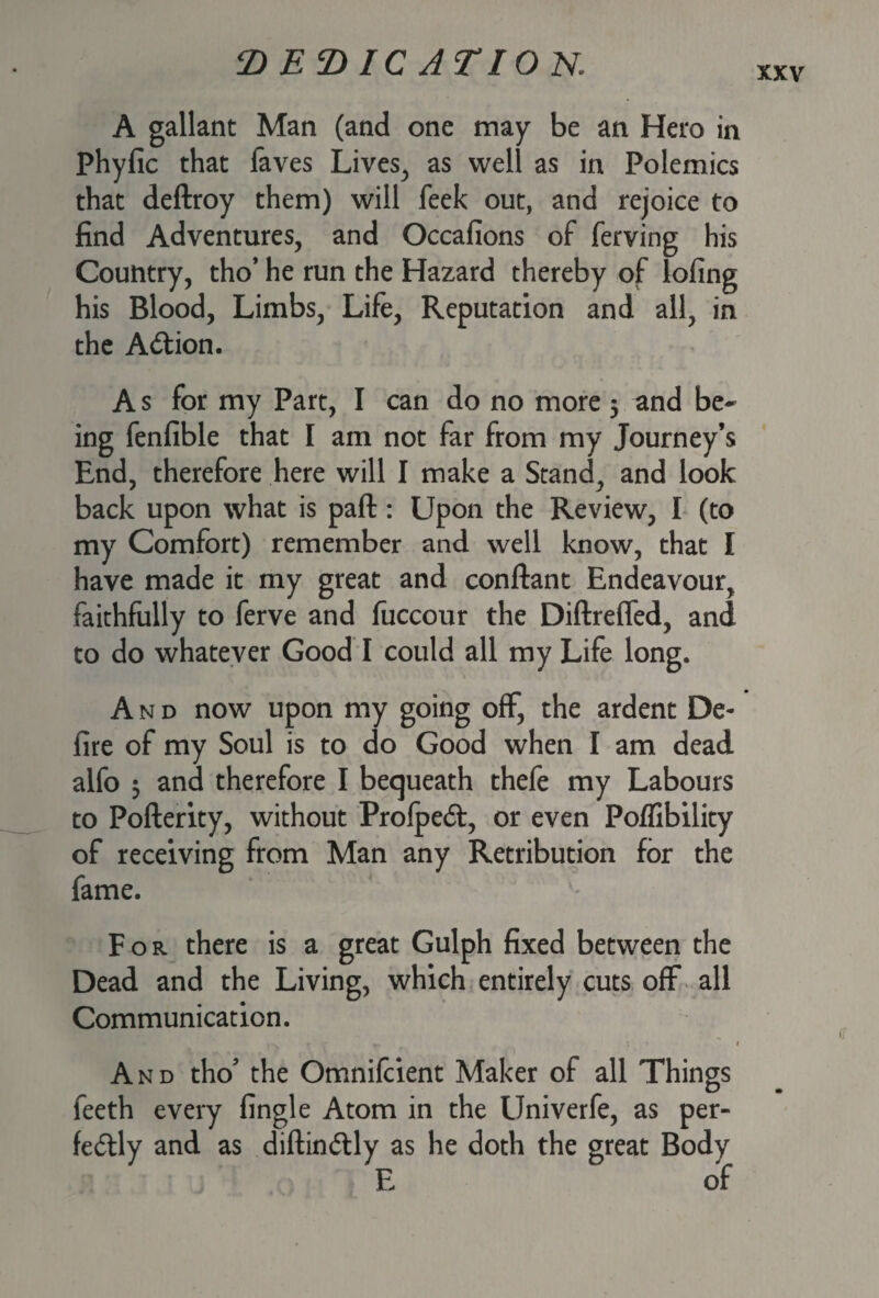 TtETHC ATION. XXV A gallant Man (and one may be an Hero in Phyfic that faves Lives, as well as in Polemics that deftroy them) will feek out, and rejoice to find Adventures, and Occafions of ferving his Country, tho’ he run the Hazard thereby of lofing his Blood, Limbs, Life, Reputation and all, in the Action. A s for my Part, I can do no more 3 and be¬ ing fenfible that I am not far from my Journey’s End, therefore here will I make a Stand, and look back upon what is paft : Upon the Review, I (to my Comfort) remember and well know, that I have made it my great and conftant Endeavour, faithfully to ferve and fuccour the Diftreffed, and to do whatever Good I could all my Life long. And now upon my going off, the ardent De¬ lire of my Soul is to do Good when I am dead alfo 3 and therefore I bequeath thefe my Labours to Pofterity, without ProfpeCt, or even Poffibility of receiving from Man any Retribution for the fame. For there is a great Gulph fixed between the Dead and the Living, which entirely cuts off all Communication. And tho' the Omnifcient Maker of all Things feeth every fingle Atom in the Univerfe, as per¬ fectly and as diftinCtly as he doth the great Body E of