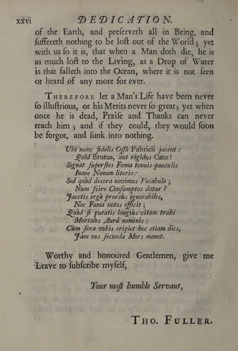 of the Earth, and preferveth all in Being, and fuffereth nothing to be loft out of the World 5 yet with us fo it is, that when a Man doth die, he is as much loft to the Living, as a Drop of Water is that falleth into the Ocean, where it is not feen or heard of any more for ever. Therefore let a Man’s Life have been never fo illuftrious, or his Merits never fo great; yet when once he is dead, Praife and Thanks can never reach him 5 and if they could, they would foon be forgot, and funk into nothing. TJbi nunc jidelis OJJa Fabricii jacent : Quid Brutus, aut rigidus Cato ! Signat fuperfies Fama tenuis pauculis Inane Nomen Uteris : Sed quod decora novimus Nocabula ; Nam feire Confumptos datur ? Jacetis ergo prorsus ignorabilesy Nec Fama notos efficit; Quod ft putatis longius vitam trahi Mortales jlurd nominis : Cbm fera vobis eripiet hoc etiam dies9 Jam vos fecUnda Mors manet. Worthy and honoured Gentlemen, give me Leave to fubferibe myfelf, Tour mojl humble Servant, THO. F ULLER.