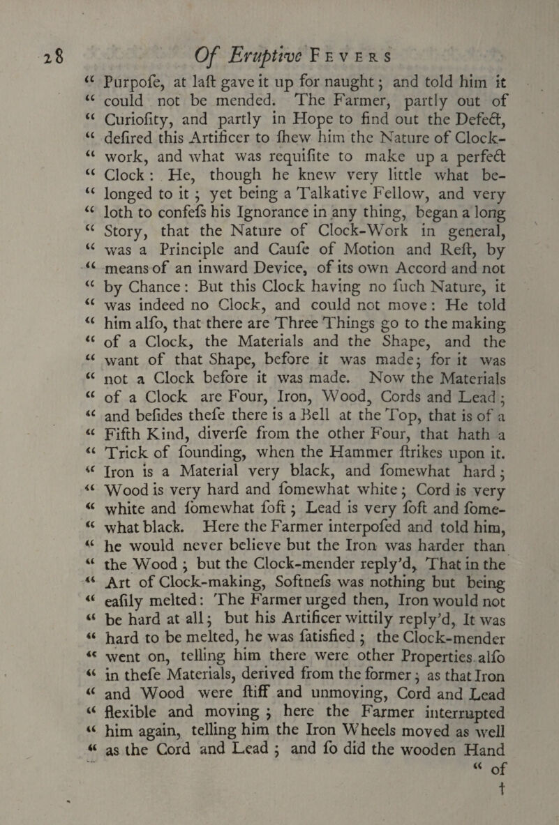 u Purpofe, at laft gave it up for naught; and told him it “ could not be mended. The Farmer, partly out of “ Curiofity, and partly in Hope to find out the Defeat, u defired this Artificer to fhevv him the Nature of Clock- u work, and what was requifite to make up a perfect u Clock : He, though he knew very little what be- u longed to it ; yet being a Talkative Fellow, and very u loth to confefs his Ignorance in any thing, began a long “ Story, that the Nature of Clock-Work in general, iC was a Principle and Caufe of Motion and Reft, by “ means of an inward Device, of its own Accord and not “ by Chance: But this Clock having no fuch Nature, it “ was indeed no Clock, and could not move: He told u him alfo, that there are Three Things go to the making u of a Clock, the Materials and the Shape, and the “ want of that Shape, before it was made; for it was “ not a Clock before it was made. Now the Materials “ of a Clock are Four, Iron, Wood, Cords and Lead ; u and befides thefe there is a Bell at the Top, that is of a “ Fifth Kind, diverfe from the other Four, that hath a “ Trick of founding, when the Hammer ftrikes upon it. u Iron is a Material very black, and fomewhat hard; “ Wood is very hard and fomewhat white; Cord is very “ white and lomewhat foft; Lead is very loft and fome- <c what black. Here the Farmer interpofed and told him, he would never believe but the Iron was harder than “ the Wood ; but the Clock-mender reply'd, That in the 41 Art of Clock-making, Softnels was nothing but being 4< eafily melted: The Farmer urged then, Iron would not “ be hard at all; but his Artificer wittily reply’d, It was “ hard to be melted, he was fatisfied ; the Clock-mender 44 went on, telling him there were other Properties alfo “ in thefe Materials, derived from the former; as that Iron i( and Wood were ftiff and unmoving, Cord and Lead “ flexible and moving ; here the Farmer interrupted “ him again, telling him the Iron Wheels moved as well “ as the Cord and Lead ; and fo did the wooden Hand “ of t