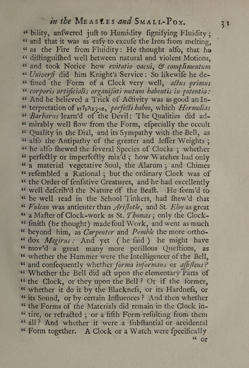 £< bility, anfwered juft to Humidity fignifying Fluidity; ££ and that it was as eafv to excule the Iron from melting-, ££ as the Fire from Fluidity: He thought alfo, that he- ££ diftinguilhed well between natural and violent Motions, ££ and took Notice how evitatio vacui, & complimentum u UniverJt did him Knight's Service : So likewife he de- u fined the Form of a Clock very well, attus primus a corporis artifcialis organifati motum habentis in potentia: ££ And he believed a Trick of Activity was as good an In- ££ terpretation of wlcteyia, perfecii habeo^ which Hermolias ££ Barhams learn’d of the Devil: The Qualities did ad- ££ mirably well flow from the Form, efpecially the occult ££ Quality in the Dial, and its Sympathy with the Bell, as ££ alfo the Antipathy of the greater and lefler Weights ; ££ he alfo lhewed the feveral Species of Clocks ; whether <£ perfedly or imperfeftly mix’d ; how Watches had only a a material vegetative Soul, the Alarum ; and Chimes a refembled a Rational ; but the ordinary Clock was of “ the Order of fenfative Creatures, and he had excellently a well defcrib’d the Nature of the Beaft. He leem’d to “ be well read in the School Tinkers, had fhew’d that “ Vulcan was antienter than jiriflotle, and St. Eloy as great “ a Mafter of Clock-work as St. Thomas \ only the Clock- “ fmith (he thought) madefoul Work, and went as much <£ beyond him, as Carpenter and Pemble the more ortho- ££ dox Magirus: And yet ( he laid ) he might have ££ mov’d a great many more perillous Queftions, as ££ whether the Hammer were the Intelligencer of the Bell, ££ and confequently whether forma inf or mans or afliflens? <£ Whether the Bell did ad upon the elementary Parts of ££ the Clock, or they upon the Bell ? Or if the former, ££ whether it do it by the Blacknefs, or its Hardnefs, or ££ its Sound, or by certain Influences ? And then whether ££ the Forms of the Materials did remain in the Clock in- <£ tire, or refraded ; or a fifth Form refulting from them ££ all ? And whether it were a fubftantial or accidental ££ Form together. A Clock or a Watch were fpecifically