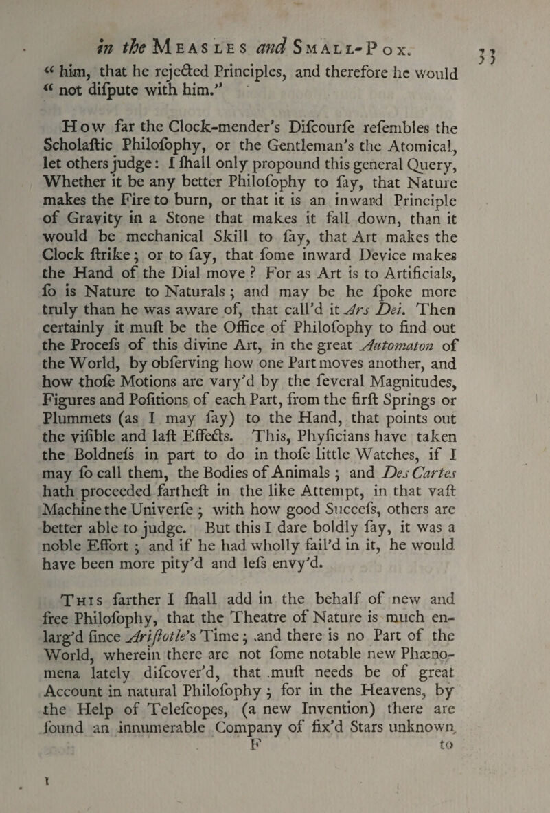 in ^Measles and Smal l- P o x. “ him, that he reje&ed Principles, and therefore he would “ not dilpute with him.** How far the Clock-mender's Difcourle refembles the Scholallic Philofophy, or the Gentleman’s the Atomical, let others judge: I Ihall only propound this general Query, Whether it be any better Philofophy to fay, that Nature makes the Fire to burn, or that it is an inward Principle of Gravity in a Stone that makes it fall down, than it would be mechanical Skill to fay, that Art makes the Clock ftrike; or to fay, that fome inward Device makes the Hand of the Dial move ? For as Art is to Artificials, fo is Nature to Naturals ; and may be he fpoke more truly than he was aware of, that call’d it Ars Del. Then certainly it muft be the Office of Philofophy to find out the Procefs of this divine Art, in the great Automaton of the World, by obferving how one Part moves another, and how thole Motions are vary’d by the feveral Magnitudes, Figures and Pofitions of each Part, from the firft Springs or Plummets (as 1 may fay) to the Hand, that points out the vifible and laft Effects. This, Phyficians have taken the Boldnefs in part to do in thofe little Watches, if I may fo call them, the Bodies of Animals ; and Des Cartes hath proceeded fartheft in the like Attempt, in that vaft Machine the Univerfe ; with how good Succefs, others are better able to judge. But this I dare boldly fay, it was a noble Effort ; and if he had wholly fail’d in it, he would have been more pity’d and lefs envy’d. This farther I ffiall add in the behalf of new and free Philofophy, that the Theatre of Nature is much en¬ larg’d fince Arijiotle’s Time; ,and there is no Part of the World, wherein there are not fome notable new Pheno¬ mena lately difeover’d, that muff needs be of great Account in natural Philofophy ; for in the Heavens, by the Help of Telefcopes, (a new Invention) there are found an innumerable Company of fix’d Stars unknown F to \