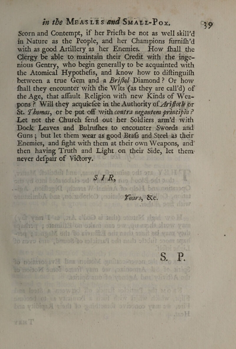 Scorn and Contempt, if her Priefts be not as well skill’d in Nature as the People, and her Champions furnilh’d with as good Artillery as her Enemies. How lhall the Clergy be able to maintain their Credit with the inge¬ nious Gentry, who begin generally to be acquainted with the Atomical Hypothecs, and know how to diftinguilh between a true Gem and a Briftol Diamond ? Or how lhall they encounter with the Wits (as they are call'd) of the Age, that alfault Religion with new Kinds of Wea¬ pons ? Will they acquiefce in the Authority oiAriftotle or St. Thomas, or be put off with contra negantem frmcipa ? Let not the Church lend out her Soldiers arm’d with Dock Leaves and Bulrulhes to encounter Swords and Guns; but let them wear as good Brafs and Steel as their Enemies, and light with them at their own Weapons, and then having Truth and Light on their Side, let them never defpair of Vi&ory. SIR, Tours, SCc* 19 S. P.