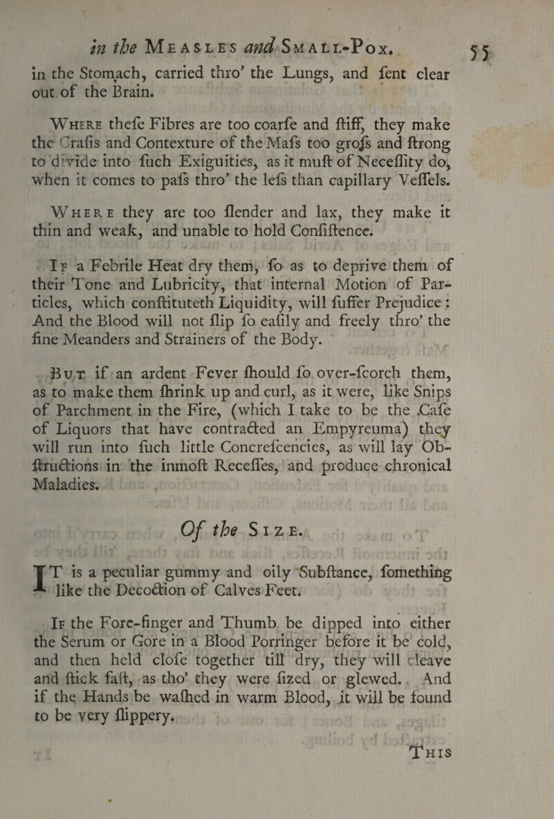 in the Stomach, carried thro’ the Lungs, and fent clear out of the Brain. Where thefe Fibres are too coarfe and fliff, they make the Grafts and Contexture of the Mafs too grojs and ftrong to divide into fuch Exiguities, as it muft of Neceflity do, when it comes to pals thro’ the lels than capillary Velfels. Where they are too llender and lax, they make it thin and weak, and unable to hold Confiftence. If a Febrile Heat dry them, fo as to deprive them of their 1 one and Lubricity, that internal Motion of Par¬ ticles, which conflituteth Liquidity, will Buffer Prejudice : And the Blood will not flip fo eafily and freely thro’ the fine Meanders and Strainers of the Body. But if an ardent Fever fhould fo over-fcorch them, as to make them fhrink up and curl, as it were, like Snips of Parchment in the Fire, (which I take to be the .Cafe of Liquors that have contraded an Empyreuma) they will run into fuch little Concrefcencies, as will lay Ob- ftrudions in the inrnofl Receffes, and produce chronical Maladies. Of the Size. IT is a peculiar gummy and oily Subfiance, fomething like the Decodion of Calves Feet. If the Fore-finger and Thumb be dipped into either the Serum or Gore in a Blood Porringer before it be cold, and then held clofe together till dry, they will cleave and flick fall, as tho’ they were fized or glewed. Mid if the Hands be walhed in warm Blood, it will be found to be very flippery. This