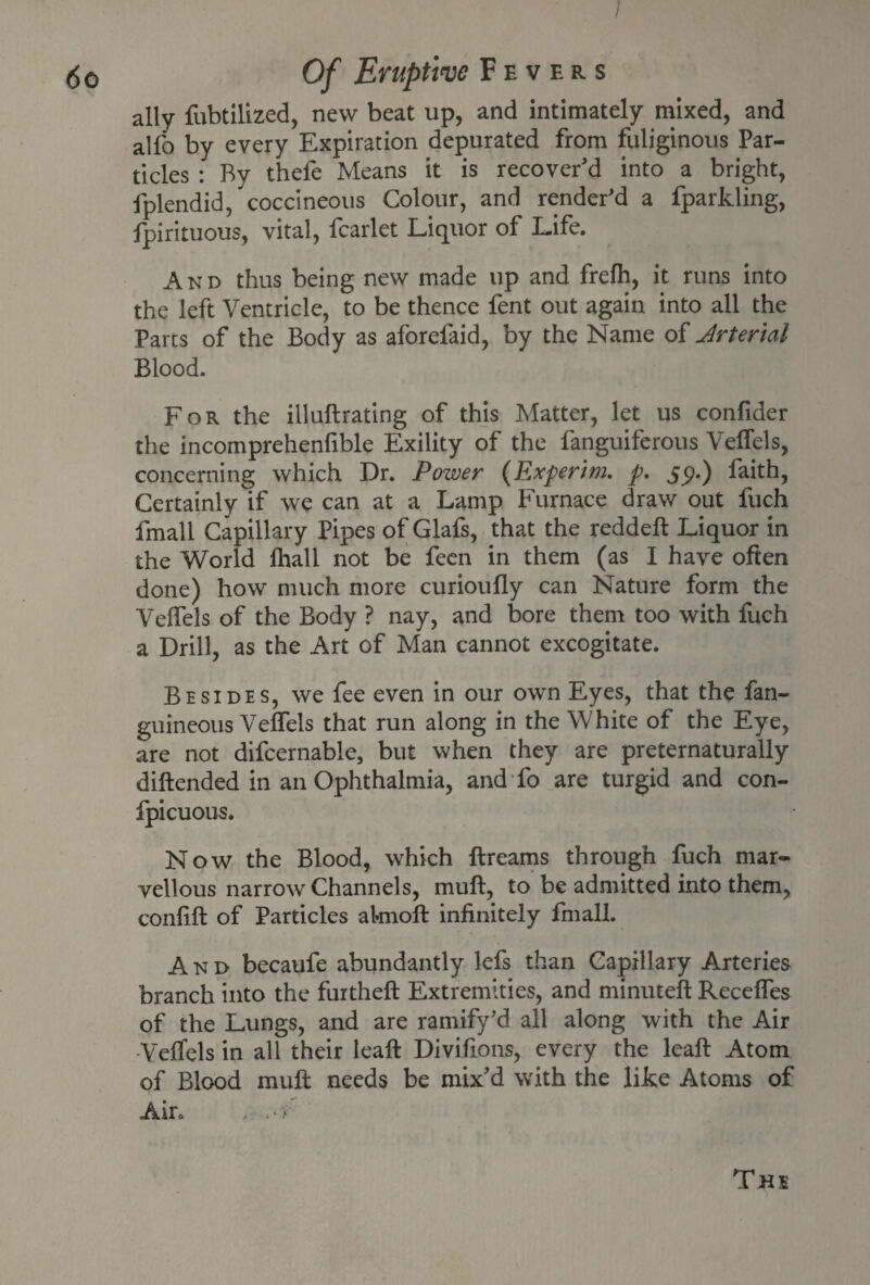 / ally fubtilized, new beat up, and intimately mixed, and alfo by every Expiration depurated from fuliginous Par¬ ticles : By thefe Means it is recover'd into a bright, fplendid, coccineous Colour, and render'd a fparkling, fpirituous, vital, fcarlet Liquor of Life. And thus being new made up and frelh, it runs into the left Ventricle, to be thence fent out again into all the Parts of the Body as aforefaid, by the Name of Jrterial Blood. For the illuftrating of this Matter, let us confider the incomprehenfible Exility of the fanguiferous Veffels, concerning which Dr. Power (Experim. p. 5p.) faith, Certainly if we can at a Lamp Furnace draw out fuch fmall Capillary Pipes of Glafs, that the reddeft Liquor in the World lhall not be feen in them (as I have often done) how much more curioufly can Nature form the Veffels of the Body ? nay, and bore them too with fuch a Drill, as the Art of Man cannot excogitate. Besides, we fee even in our own Eyes, that the fan- guineous Veffels that run along in the White of the Eye, are not difcernable, but when they are preternaturally diftended in an Ophthalmia, and fo are turgid and con- fpicuous. Now the Blood, which ftreams through fuch mar¬ vellous narrow Channels, muff, to be admitted into them, conlift of Particles aknoft infinitely fmall. And becaufe abundantly lefs than Capillary Arteries branch into the furtheft Extremities, and minuteft Receffes of the Lungs, and are ramify'd all along with the Air Veffels in all their leaft Divifions, every the leaft Atom of Blood mull needs be mix'd with the like Atoms of Air. .<f The
