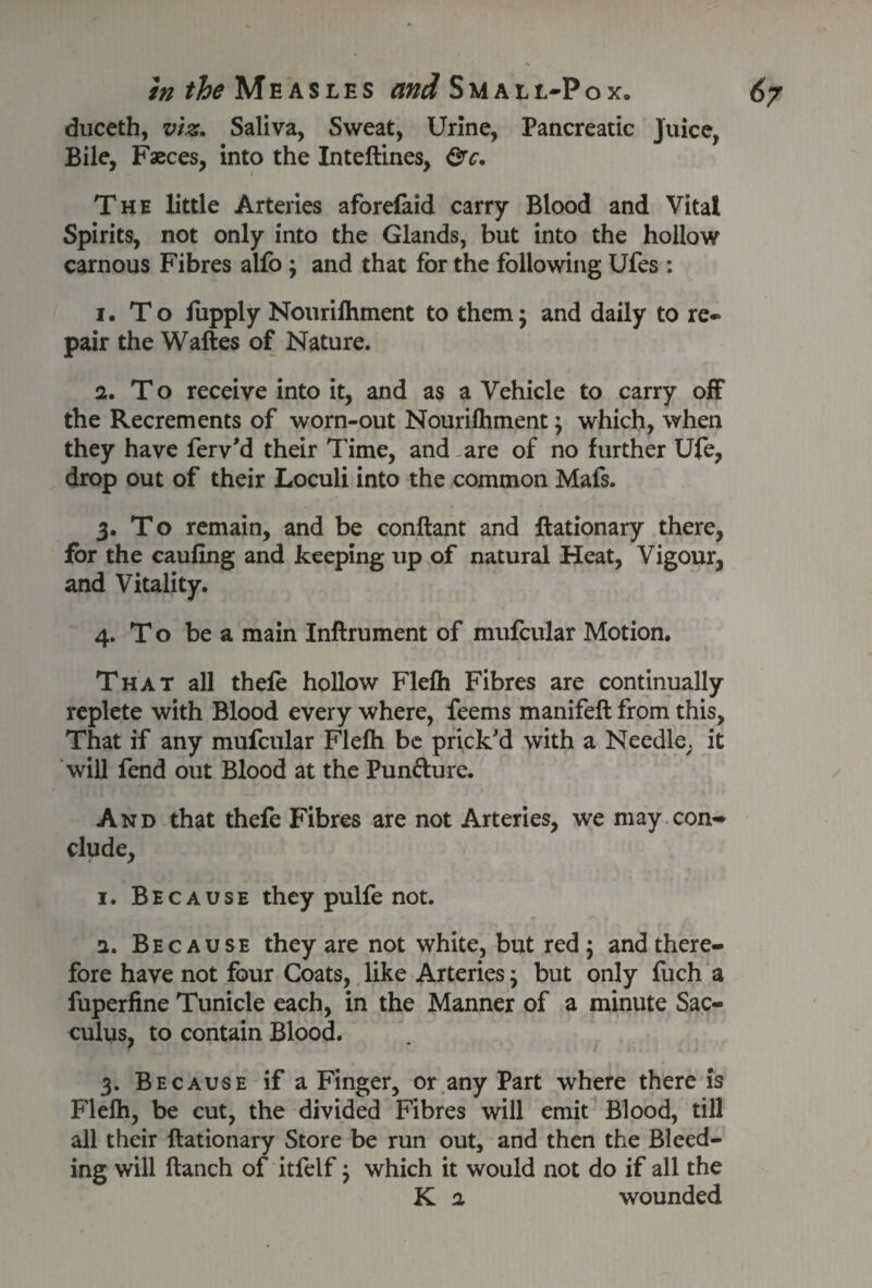 duceth, viz. Saliva, Sweat, Urine, Pancreatic Juice, Bile, Fseces, into the Inteftines, &c. The little Arteries aforefaid carry Blood and Vital Spirits, not only into the Glands, but into the hollow carnous Fibres alfo ; and that for the following Ufes : 1. To fupply Nourifhment to them; and daily to re-* pair the Waftes of Nature. 2. To receive into it, and as a Vehicle to carry off the Recrements of worn-out Nourilhment; which, when they have ferv'd their Time, and are of no further Ufe, drop out of their Loculi into the common Mafs. 3. To remain, and be conftant and ftationary there, for the caufing and keeping up of natural Heat, Vigour, and Vitality. 4. To be a main Inftrument of mufcular Motion. That all thefe hollow Flefti Fibres are continually replete with Blood every where, feems manifeft from this, That if any mufcular Flelh be prick'd with a Needle; it will fend out Blood at the Pun&ure. And that thefe Fibres are not Arteries, we may con¬ clude, 1. Because they pulfe not. 2. Because they are not white, but red ; and there¬ fore have not four Coats, like Arteries; but only fuch a fuperfine Tunicle each, in the Manner of a minute Sac- culus, to contain Blood. 3. Because if a Finger, or any Part where there is Flelh, be cut, the divided Fibres will emit Blood, till all their ftationary Store be run out, and then the Bleed¬ ing will ftanch of itfelf; which it would not do if all the K 2 wounded