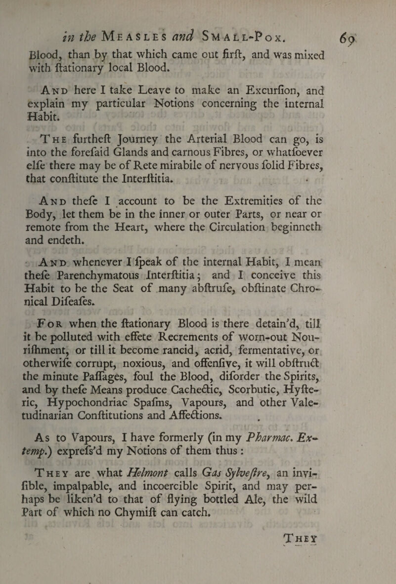 Blood, than by that which came out firft, and was mixed with ftationary local Blood. And here I take Leave to make an Excurfion, and explain my particular Notions concerning the internal Habit. The furtheft Journey the Arterial Blood can go, is into the forefaid Glands and carnous Fibres, or whatlbever elfe there may be of Rete mirabile of nervous folid Fibres, that conftitute the Interititia. And thefc I account to be the Extremities of the Body, let them be in the inner or outer Parts, or near or remote from the Heart, where the Circulation beginneth and endeth. And whenever I fpeak of the internal Habit, I mean thefe Parenchymatous Interftitia; and I conceive this Habit to be the Seat of many abftrufe, obftinate Chro¬ nical Difeales. For when the ftationary Blood is there detain'd, til! it be polluted with effete Recrements of worn-out Nou- rifhment, or till it become rancid, acrid, fermentative, or otherwile corrupt, noxious, and offenfive, it will obftrud the minute Paffages, foul the Blood, diforder the Spirits, and by thefe Means produce Cache&ic, Scorbutic, Hyfte- ric, Hypochondriac Spafms, Vapours, and other Vale¬ tudinarian Conftitutions and Affe&ions. As to Vapours, I have formerly (in my Pharmac. Ex¬ temp.) exprefs’d my Notions of them thus : They are what Helmont calls Gas Sylveftre, an invi- fible, impalpable, and incoercible Spirit, and may per¬ haps be liken’d to that of flying bottled Ale, the wild Part of which no Chymift can catch. They i