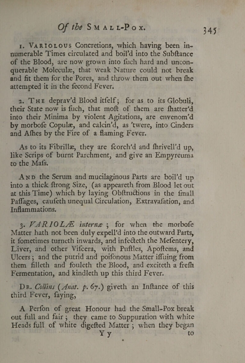 1. Variolous Concretions, which haying been in¬ numerable Times circulated and boil’d into the Subftance of the Blood, are now grown into fuch hard and uncon¬ querable Molecule, that weak Nature could not break and lit them for the Pores, and throw them out when Ihe attempted it in the fecond Fever. 2. T h e deprav’d Blood itfelf; for as to its Globuli, their State now is fuch, that moft of them are fhatter’d into their Minima by violent Agitations, are envenom’d by morbofe Copulse, and calcin’d, as ’twere, into Cinders and Alhes by the Fire of a flaming Fever. As to its Fibrillas, they are fcorch'd and fhrivell'd up, like Scrips of burnt Parchment, and give an Empyreuma to the Mafs. And the Serum and mucilaginous Parts are boil’d up into a thick ftrong Size, (as appeareth from Blood let out at this Time) which by laying Obftru&ions in the final! Paflages, caufeth unequal Circulation, Extravafation, and Inflammations. 3. VAR 10LAl. internee ; for when the morbofe Matter hath not been duly expell’d into the outward Parts, it fometimes turneth inwards, and infe&eth the Mefentery, Liver, and other Vifcera, with Puftles, Apoflems, and Ulcers; and the putrid and poifonous Matter iffuing from them filleth and fouleth the Blood, and exciteth a frefh Fermentation, and kindleth up this third Fever. Dr. CoUins (Anat. p. 67.) giveth an Inftance of this third Fever, faying, A Perfon of great Honour had the Small-Pox break out full and fair ; they came to Suppuration with white Heads full of white digefted Matter } when they began Y y to