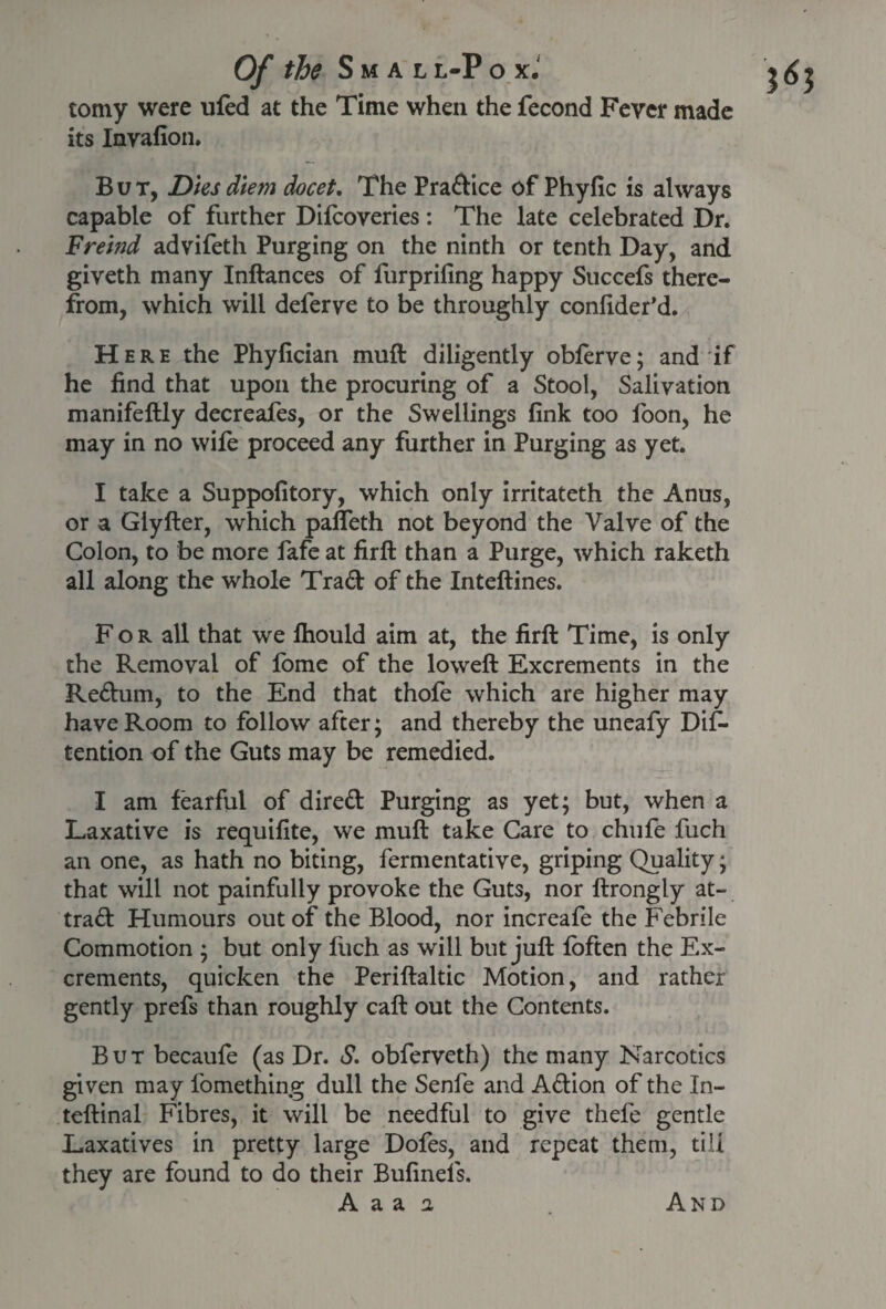 tomy were uled at the Time when the fecond Fever made its Invafion. But, Dies diem docet. The Pradice ofPhyfic is always capable of further Dilcoveries: The late celebrated Dr. Fremd advifeth Purging on the ninth or tenth Day, and giveth many Inftances of furprifing happy Succefs there¬ from, which will deferve to be throughly confider’d. Here the Phyfician muft diligently obferve; and if he find that upon the procuring of a Stool, Salivation manifeftly decreafes, or the Swellings fink too loon, he may in no wile proceed any further in Purging as yet. I take a Suppofitory, which only irritateth the Anus, or a Giyfter, which pafleth not beyond the Valve of the Colon, to be more fafe at firft than a Purge, which raketh all along the whole Trad of the Inteftines. For all that we lhould aim at, the firft Time, is only the Removal of fome of the loweft Excrements in the Redum, to the End that thole which are higher may have Room to follow after; and thereby the uneafy Dif- tention of the Guts may be remedied. I am fearful of dired Purging as yet; but, when a Laxative is requilite, we muft take Care to chufe fuch an one, as hath no biting, fermentative, griping Quality; that will not painfully provoke the Guts, nor ftrongly at- trad Humours out of the Blood, nor increafe the Febrile Commotion ; but only fuch as will but juft loften the Ex¬ crements, quicken the Periftaltic Motion, and rather gently prefs than roughly call: out the Contents. But becaufe (as Dr. S. obferveth) the many Narcotics given may fomething dull the Senfe and Adion of the In- teftinal Fibres, it will be needful to give thefe gentle Laxatives in pretty large Dofes, and repeat them, till they are found to do their Bufinels.