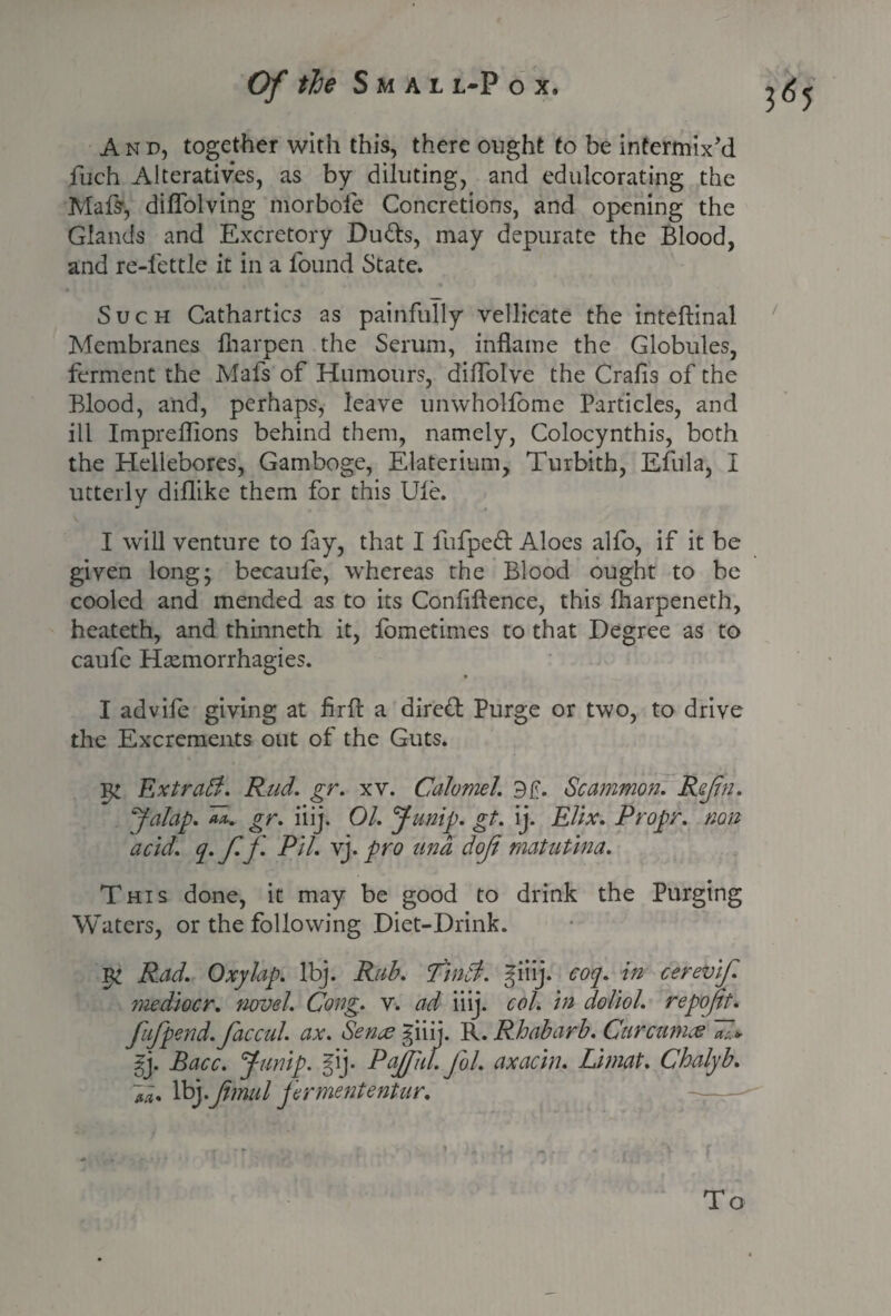 A n d, together with this, there ought to be intermix'd fuch Alteratives, as by diluting, and edulcorating the Mate, diflblving morbofe Concretions, and opening the Glands and Excretory Duds, may depurate the Blood, and re-fettle it in a found State. Such Cathartics as painfully vellicate the inteftinal Membranes fharpen the Serum, inflame the Globules, ferment the Mafs of Humours, diflolve the Crafis of the Blood, and, perhaps, leave unwholfome Particles, and ill Impreflions behind them, namely, Colocynthis, both the Hellebores, Gamboge, Elaterium, Turbith, Efula, I utterly diflike them for this Ule. I will venture to fay, that I fufped Aloes alfo, if it be given long* becaufe, whereas the Blood ought to be cooled and mended as to its Confiftence, this lharpeneth, heateth, and thinneth it, lometimes to that Degree as to caufe Htemorrhagies. I advile giving at firfl: a dired Purge or two, to drive the Excrements out of the Guts. iy Ext raff. Rud. gr. xv. Calomel. Scammon. Rajhi. Jalap, an, gr. iiij. 01. Jump. gt. ij. EVix. Propr. non acid. q. ff. Pil. vj. pro una dof matutina. This done, it may be good to drink the Purging Waters, or the following Diet-Drink. Rad. Oxylap. lbj. Rub. Pinff. giiij. coq. in cerevif. mediocr. novel. Cong. v. ad iiij. col. in doliol. repofit. fufpend, faccul. ax. Sence giiij. R. Rhubarb. Curcumas ~«l* m* Voyfmul jermententur. 3<b