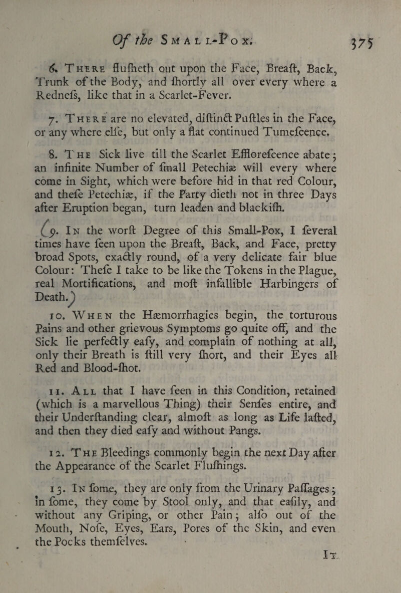 6% There flufheth out upon the Face, Breaft, Back, Trunk of the Body, and Ihortly all over every where a Rednefs, like that in a Scarlet-Fever. 7. There are no elevated, diftinclPutties in the Face, or any where elfe, but only a flat continued Tumelcence. 8. The Sick live till the Scarlet Efflorefcence abate; an infinite Number of fmall Petechias will every where come in Sight, which were before hid in that red Colour, and thele Petechias, if the Party dieth not in three Days after Eruption began, turn leaden and blackiih. (' p. In the worft Degree of this Small-Pox, I feveral times have feen upon the Breaft, Back, and Face, pretty broad Spots, exadly round, of a very delicate fair blue Colour: Thele I take to be like the Tokens in the Plague, real Mortifications, and moft infallible Harbingers of Death/) 10. When the Hsemorrhagies begin, the torturous Pains and other grievous Symptoms go quite off, and the Sick lie perfe&ly eafy, and complain of nothing at all, only their Breath is ftill very fhort, and their Eyes all Red and Blood-lhot. 11. All that I have feen in this Condition, retained (which is a marvellous Thing) their Senfes entire, and their Underftanding clear, almoft as long as Life lafted, and then they died eafy and without Pangs. 12. The Bleedings commonly begin the next Day after the Appearance of the Scarlet Flulhings. 13. In fome, they are only from the Urinary PalTages; in lome, they come by Stool only, and that eafily, and without any Griping, or other Pain; alio out of the Mouth, Nofe, Eyes, Ears, Pores of the Skin, and even the Pocks themfelves. It