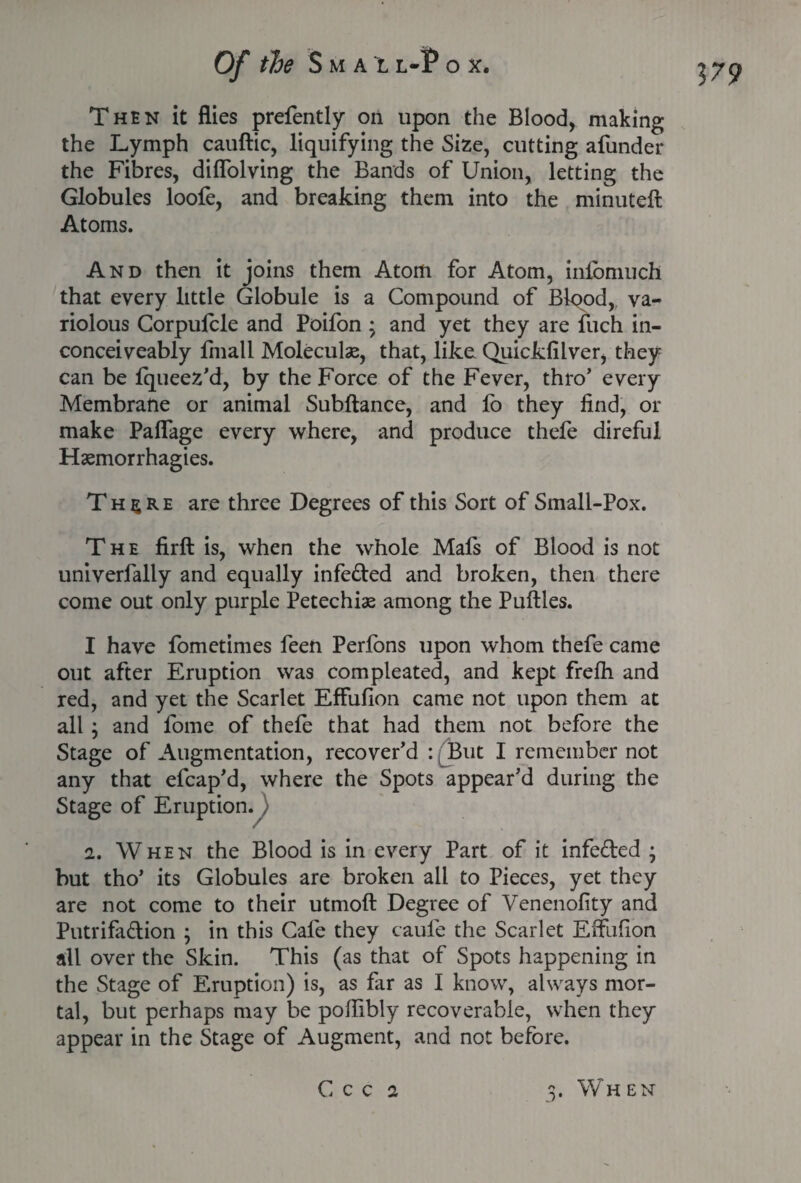 179 Then it flies prefently on upon the Blood, making the Lymph cauftic, liquifying the Size, cutting afunder the Fibres, diflolving the Bands of Union, letting the Globules loofe, and breaking them into the minuteft Atoms. And then it joins them Atom for Atom, inibmuch that every little Globule is a Compound of Bipod, va¬ riolous Corpufcle and Poifon ; and yet they are fuch in- conceiveably fmall Molecule, that, like Quickfilver, they can be fqueez’d, by the Force of the Fever, thro’ every Membrane or animal Subftance, and fo they find, or make Paflage every where, and produce thefe direful Haemorrhagies. Th^re are three Degrees of this Sort of Small-Pox. The firft is, when the whole Mafs of Blood is not univerfally and equally infeded and broken, then there come out only purple Petechias among the Puftles. I have fometimes feen Perfons upon whom thefe came out after Eruption was compleated, and kept frefh and red, and yet the Scarlet Effufion came not upon them at all ; and fome of thefe that had them not before the Stage of Augmentation, recover’d : ^But I remember not any that efcap’d, where the Spots appear’d during the Stage of Eruption. 2. When the Blood is in every Part of it infected ; but tho* its Globules are broken all to Pieces, yet they are not come to their utmoft Degree of Venenofity and Putrifadion ; in this Cafe they caufe the Scarlet Effufion all over the Skin. This (as that of Spots happening in the Stage of Eruption) is, as far as I know, always mor¬ tal, but perhaps may be poffibly recoverable, when they appear in the Stage of Augment, and not before.